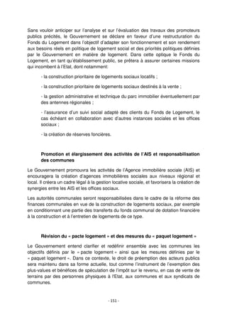 - 151 -
Sans vouloir anticiper sur l’analyse et sur l’évaluation des travaux des promoteurs
publics précités, le Gouvernement se déclare en faveur d’une restructuration du
Fonds du Logement dans l’objectif d’adapter son fonctionnement et son rendement
aux besoins réels en politique de logement social et des priorités politiques définies
par le Gouvernement en matière de logement. Dans cette optique le Fonds du
Logement, en tant qu’établissement public, se prêtera à assurer certaines missions
qui incombent à l’Etat, dont notamment:
- la construction prioritaire de logements sociaux locatifs ;
- la construction prioritaire de logements sociaux destinés à la vente ;
- la gestion administrative et technique du parc immobilier éventuellement par
des antennes régionales ;
- l’assurance d’un suivi social adapté des clients du Fonds de Logement, le
cas échéant en collaboration avec d’autres instances sociales et les offices
sociaux ;
- la création de réserves foncières.
Promotion et élargissement des activités de l’AIS et responsabilisation
des communes
Le Gouvernement promouvra les activités de l’Agence immobilière sociale (AIS) et
encouragera la création d’agences immobilières sociales aux niveaux régional et
local. Il créera un cadre légal à la gestion locative sociale, et favorisera la création de
synergies entre les AIS et les offices sociaux.
Les autorités communales seront responsabilisées dans le cadre de la réforme des
finances communales en vue de la construction de logements sociaux, par exemple
en conditionnant une partie des transferts du fonds communal de dotation financière
à la construction et à l’entretien de logements de ce type.
Révision du « pacte logement » et des mesures du « paquet logement »
Le Gouvernement entend clarifier et redéfinir ensemble avec les communes les
objectifs définis par le « pacte logement » ainsi que les mesures définies par le
« paquet logement ». Dans ce contexte, le droit de préemption des acteurs publics
sera maintenu dans sa forme actuelle, tout comme l’instrument de l’exemption des
plus-values et bénéfices de spéculation de l’impôt sur le revenu, en cas de vente de
terrains par des personnes physiques à l'Etat, aux communes et aux syndicats de
communes.
 