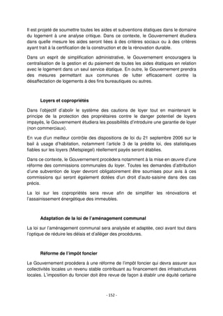- 152 -
Il est projeté de soumettre toutes les aides et subventions étatiques dans le domaine
du logement à une analyse critique. Dans ce contexte, le Gouvernement étudiera
dans quelle mesure les aides seront liées à des critères sociaux ou à des critères
ayant trait à la certification de la construction et de la rénovation durable.
Dans un esprit de simplification administrative, le Gouvernement encouragera la
centralisation de la gestion et du paiement de toutes les aides étatiques en relation
avec le logement dans un seul service étatique. En outre, le Gouvernement prendra
des mesures permettant aux communes de lutter efficacement contre la
désaffectation de logements à des fins bureautiques ou autres.
Loyers et copropriétés
Dans l’objectif d’abolir le système des cautions de loyer tout en maintenant le
principe de la protection des propriétaires contre le danger potentiel de loyers
impayés, le Gouvernement étudiera les possibilités d’introduire une garantie de loyer
(non commerciaux).
En vue d’un meilleur contrôle des dispositions de loi du 21 septembre 2006 sur le
bail à usage d’habitation, notamment l’article 3 de la prédite loi, des statistiques
fiables sur les loyers (Mietspiegel) réellement payés seront établies.
Dans ce contexte, le Gouvernement procédera notamment à la mise en œuvre d’une
réforme des commissions communales du loyer. Toutes les demandes d’attribution
d’une subvention de loyer devront obligatoirement être soumises pour avis à ces
commissions qui seront également dotées d’un droit d’auto-saisine dans des cas
précis.
La loi sur les copropriétés sera revue afin de simplifier les rénovations et
l’assainissement énergétique des immeubles.
Adaptation de la loi de l’aménagement communal
La loi sur l’aménagement communal sera analysée et adaptée, ceci avant tout dans
l’optique de réduire les délais et d’alléger des procédures.
Réforme de l’impôt foncier
Le Gouvernement procédera à une réforme de l’impôt foncier qui devra assurer aux
collectivités locales un revenu stable contribuant au financement des infrastructures
locales. L’imposition du foncier doit être revue de façon à établir une équité certaine
 