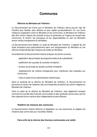 - 154 -
Communes
Réforme du Ministère de l’Intérieur
Le Gouvernement est d’avis que le Ministère de l’Intérieur devra pouvoir agir de
manière plus flexible, plus efficace et plus rapide qu’actuellement. En vue d’une
meilleure coopération entre le Ministère et les communes, le Ministère de l’Intérieur
doit être moins l’organe de contrôle et plus le partenaire et l’organe de conseil des
communes. À l’avenir, les processus et les responsabilités au sein du Ministère
seront rendus transparents et vérifiables.
Le Gouvernement fera réaliser un audit du Ministère de l’Intérieur. L’objectif de cet
audit consistera plus particulièrement dans une réorganisation du Ministère et une
réforme fondamentale des missions de tutelle du Ministère.
Concrètement le Gouvernement entend analyser les points suivants:
- application des principes de proportionnalité et de subsidiarité ;
- redéfinition de la portée du contrôle ministériel ;
- révision du principe du double contrôle ministériel ;
- établissement de critères transparents pour l’attribution des subsides aux
communes ;
- mise en place d’une administration électronique.
Dans le contexte de la réforme du Ministère de l’Intérieur, le Gouvernement se
prononce en faveur de l’abolition des commissariats de district qui seront intégrés au
Ministère de l’Intérieur.
Dans le cadre de la réforme du Ministère de l’Intérieur, sera également analysé
comment le contrôle des finances communales et des syndicats communaux pourra
être organisé d’une manière plus indépendante et plus efficace.
Redéfinir les missions des communes
Le Gouvernement entend réformer la législation sur les communes et adapter les
missions des communes aux nouvelles réalités.
Faire enfin de la réforme des finances communales une réalité
 