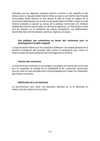 - 155 -
Persuadé que les dépenses publiques doivent s’orienter à des objectifs et des
tâches clairs, le Gouvernement entend mettre en œuvre une réforme des finances
communales. Cette réforme se fera devant la toile de fonds du rapport de la
commission parlementaire sur la réforme territoriale datant de 2008. L’enjeu de cette
réforme consistera à assurer au niveau de la politique communale une meilleure
stabilité des finances communales. La réforme se basera sur un financement orienté
vers les besoins, sur le fondement de critères transparents, une différenciation
devant être faite entre les ressorts nationaux, régionaux et locaux.
Une politique des subventions en faveur des communes pour un
développement durable intégratif
Le Gouvernement estime qu’il est nécessaire d’effectuer une analyse générale de la
situation et d’élaborer des concepts clairs, précis et transparents pour l’avenir en
tenant compte des lignes directrices de l’aménagement du territoire.
Fusions des communes
Le Gouvernement continuera à encourager le processus de fusions des communes
tout en respectant le principe de la subsidiarité et de l’autonomie communale.
Aucune fusion ne sera entamée sans l’accord préalable par le biais d’un référendum
des citoyens concernés.
Modification de la loi électorale
Le Gouvernement veut mener une discussion générale sur la loi électorale en
relation avec les missions communales.
 