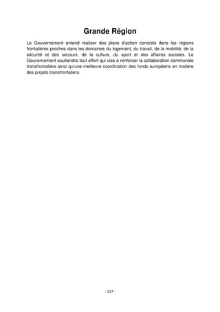- 157 -
Grande Région
Le Gouvernement entend réaliser des plans d’action concrets dans les régions
frontalières proches dans les domaines du logement, du travail, de la mobilité, de la
sécurité et des secours, de la culture, du sport et des affaires sociales. Le
Gouvernement soutiendra tout effort qui vise à renforcer la collaboration communale
transfrontalière ainsi qu’une meilleure coordination des fonds européens en matière
des projets transfrontaliers.
 