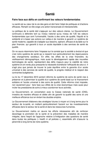 - 159 -
Santé
Faire face aux défis en confirmant les valeurs fondamentales
La santé est au cœur de la vie des gens et doit faire l’objet de politiques et d’actions
efficaces. Remplir ce rôle exige une action transversale et intersectorielle.
La politique de la santé doit s’appuyer sur des valeurs claires. Le Gouvernement
continuera à défendre tant au niveau national qu’au niveau de l’UE les valeurs
fondamentales que sont l'universalité, l'accès à des soins de qualité, l'équité et la
solidarité et à baser ses actions sur celles-ci de manière à garantir un système de
santé moderne, capable de s'adapter aux besoins, opérant, efficace et durable sur le
plan financier, qui garantit à tous un accès équitable à des services de santé de
qualité.
On ne saura néanmoins faire l’impasse sur le constat que la société a évolué et que
c’est notre système de santé qui a ressenti tout particulièrement les répercussions
des changements sociétaux. En effet, les effets de la crise financière, du
vieillissement démographique, mais aussi le développement rapide des nouvelles
technologies de santé, représentent des défis majeurs pour la viabilité de notre
système et ont rendu plus pressante la nécessité d’améliorer l’efficacité de celui-ci. Il
s’agit plus que jamais de trouver le juste équilibre entre la garantie d’un accès
universel à des services de santé de qualité, le progrès médical et le respect des
contraintes budgétaires.
La loi du 17 décembre 2010 portant réforme du système de soins de santé vise à
préserver et à pérenniser la qualité d’un système de santé basé sur le financement
solidaire et l’accès universel à des soins de qualité. Cette réforme s’est imposée,
non seulement pour faire face aux effets de la crise économique mais aussi pour
inciter les prestataires de soins à mieux coordonner leurs activités.
Le Gouvernement, en concertation avec la Caisse nationale de santé (CNS),
investira de manière efficace et ciblée afin de garantir la qualité des soins et une
meilleure efficience tout en évitant les doubles emplois.
Le Gouvernement élaborera des stratégies futures à moyen et à long terme pour le
secteur de la santé, en mettant particulièrement l'accent sur les investissements
efficaces dans le secteur de la santé et dans les ressources humaines.
Le Gouvernement mettra en œuvre les efforts nécessaires afin de renforcer
davantage la promotion de la santé et la prévention des maladies de manière
intégrée, dans l'esprit de l'approche relative à l'intégration des questions de santé
dans toutes les politiques (« health in all policies »), essentielle afin d’assurer la
pérennité à long terme de notre système.
 