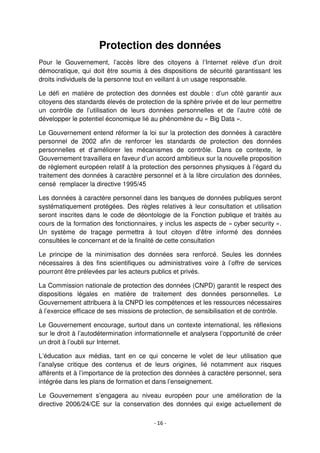 - 16 -
Protection des données
Pour le Gouvernement, l’accès libre des citoyens à l’Internet relève d’un droit
démocratique, qui doit être soumis à des dispositions de sécurité garantissant les
droits individuels de la personne tout en veillant à un usage responsable.
Le défi en matière de protection des données est double : d’un côté garantir aux
citoyens des standards élevés de protection de la sphère privée et de leur permettre
un contrôle de l’utilisation de leurs données personnelles et de l’autre côté de
développer le potentiel économique lié au phénomène du « Big Data ».
Le Gouvernement entend réformer la loi sur la protection des données à caractère
personnel de 2002 afin de renforcer les standards de protection des données
personnelles et d’améliorer les mécanismes de contrôle. Dans ce contexte, le
Gouvernement travaillera en faveur d’un accord ambitieux sur la nouvelle proposition
de règlement européen relatif à la protection des personnes physiques à l’égard du
traitement des données à caractère personnel et à la libre circulation des données,
censé remplacer la directive 1995/45
Les données à caractère personnel dans les banques de données publiques seront
systématiquement protégées. Des règles relatives à leur consultation et utilisation
seront inscrites dans le code de déontologie de la Fonction publique et traités au
cours de la formation des fonctionnaires, y inclus les aspects de « cyber security ».
Un système de traçage permettra à tout citoyen d’être informé des données
consultées le concernant et de la finalité de cette consultation
Le principe de la minimisation des données sera renforcé. Seules les données
nécessaires à des fins scientifiques ou administratives voire à l’offre de services
pourront être prélevées par les acteurs publics et privés.
La Commission nationale de protection des données (CNPD) garantit le respect des
dispositions légales en matière de traitement des données personnelles. Le
Gouvernement attribuera à la CNPD les compétences et les ressources nécessaires
à l’exercice efficace de ses missions de protection, de sensibilisation et de contrôle.
Le Gouvernement encourage, surtout dans un contexte international, les réflexions
sur le droit à l’autodétermination informationnelle et analysera l’opportunité de créer
un droit à l’oubli sur Internet.
L’éducation aux médias, tant en ce qui concerne le volet de leur utilisation que
l’analyse critique des contenus et de leurs origines, lié notamment aux risques
afférents et à l’importance de la protection des données à caractère personnel, sera
intégrée dans les plans de formation et dans l’enseignement.
Le Gouvernement s’engagera au niveau européen pour une amélioration de la
directive 2006/24/CE sur la conservation des données qui exige actuellement de
 