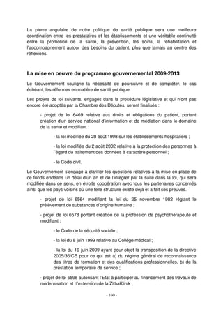 - 160 -
La pierre angulaire de notre politique de santé publique sera une meilleure
coordination entre les prestataires et les établissements et une véritable continuité
entre la promotion de la santé, la prévention, les soins, la réhabilitation et
l’accompagnement autour des besoins du patient, plus que jamais au centre des
réflexions.
La mise en oeuvre du programme gouvernemental 2009-2013
Le Gouvernement souligne la nécessité de poursuivre et de compléter, le cas
échéant, les réformes en matière de santé publique.
Les projets de loi suivants, engagés dans la procédure législative et qui n’ont pas
encore été adoptés par la Chambre des Députés, seront finalisés :
- projet de loi 6469 relative aux droits et obligations du patient, portant
création d’un service national d’information et de médiation dans le domaine
de la santé et modifiant :
- la loi modifiée du 28 août 1998 sur les établissements hospitaliers ;
- la loi modifiée du 2 août 2002 relative à la protection des personnes à
l’égard du traitement des données à caractère personnel ;
- le Code civil.
Le Gouvernement s’engage à clarifier les questions relatives à la mise en place de
ce fonds endéans un délai d’un an et de l’intégrer par la suite dans la loi, qui sera
modifiée dans ce sens, en étroite coopération avec tous les partenaires concernés
ainsi que les pays voisins où une telle structure existe déjà et a fait ses preuves.
- projet de loi 6564 modifiant la loi du 25 novembre 1982 réglant le
prélèvement de substances d’origine humaine ;
- projet de loi 6578 portant création de la profession de psychothérapeute et
modifiant :
- le Code de la sécurité sociale ;
- la loi du 8 juin 1999 relative au Collège médical ;
- la loi du 19 juin 2009 ayant pour objet la transposition de la directive
2005/36/CE pour ce qui est a) du régime général de reconnaissance
des titres de formation et des qualifications professionnelles, b) de la
prestation temporaire de service ;
- projet de loi 6598 autorisant l’Etat à participer au financement des travaux de
modernisation et d’extension de la ZithaKlinik ;
 