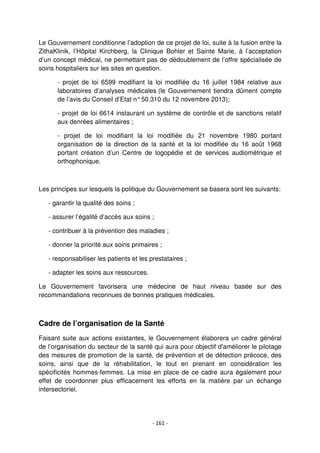 - 161 -
Le Gouvernement conditionne l’adoption de ce projet de loi, suite à la fusion entre la
ZithaKlinik, l’Hôpital Kirchberg, la Clinique Bohler et Sainte Marie, à l’acceptation
d’un concept médical, ne permettant pas de dédoublement de l’offre spécialisée de
soins hospitaliers sur les sites en question.
- projet de loi 6599 modifiant la loi modifiée du 16 juillet 1984 relative aux
laboratoires d’analyses médicales (le Gouvernement tiendra dûment compte
de l’avis du Conseil d’Etat n°50.310 du 12 novembre 2013);
- projet de loi 6614 instaurant un système de contrôle et de sanctions relatif
aux denrées alimentaires ;
- projet de loi modifiant la loi modifiée du 21 novembre 1980 portant
organisation de la direction de la santé et la loi modifiée du 16 août 1968
portant création d’un Centre de logopédie et de services audiométrique et
orthophonique.
Les principes sur lesquels la politique du Gouvernement se basera sont les suivants:
- garantir la qualité des soins ;
- assurer l’égalité d’accès aux soins ;
- contribuer à la prévention des maladies ;
- donner la priorité aux soins primaires ;
- responsabiliser les patients et les prestataires ;
- adapter les soins aux ressources.
Le Gouvernement favorisera une médecine de haut niveau basée sur des
recommandations reconnues de bonnes pratiques médicales.
Cadre de l’organisation de la Santé
Faisant suite aux actions existantes, le Gouvernement élaborera un cadre général
de l’organisation du secteur de la santé qui aura pour objectif d'améliorer le pilotage
des mesures de promotion de la santé, de prévention et de détection précoce, des
soins, ainsi que de la réhabilitation, le tout en prenant en considération les
spécificités hommes-femmes. La mise en place de ce cadre aura également pour
effet de coordonner plus efficacement les efforts en la matière par un échange
intersectoriel.
 