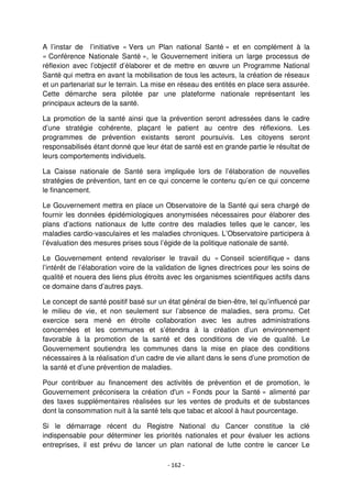 - 162 -
A l’instar de l’initiative « Vers un Plan national Santé » et en complément à la
« Conférence Nationale Santé », le Gouvernement initiera un large processus de
réflexion avec l’objectif d’élaborer et de mettre en œuvre un Programme National
Santé qui mettra en avant la mobilisation de tous les acteurs, la création de réseaux
et un partenariat sur le terrain. La mise en réseau des entités en place sera assurée.
Cette démarche sera pilotée par une plateforme nationale représentant les
principaux acteurs de la santé.
La promotion de la santé ainsi que la prévention seront adressées dans le cadre
d’une stratégie cohérente, plaçant le patient au centre des réflexions. Les
programmes de prévention existants seront poursuivis. Les citoyens seront
responsabilisés étant donné que leur état de santé est en grande partie le résultat de
leurs comportements individuels.
La Caisse nationale de Santé sera impliquée lors de l’élaboration de nouvelles
stratégies de prévention, tant en ce qui concerne le contenu qu’en ce qui concerne
le financement.
Le Gouvernement mettra en place un Observatoire de la Santé qui sera chargé de
fournir les données épidémiologiques anonymisées nécessaires pour élaborer des
plans d’actions nationaux de lutte contre des maladies telles que le cancer, les
maladies cardio-vasculaires et les maladies chroniques. L’Observatoire participera à
l’évaluation des mesures prises sous l’égide de la politique nationale de santé.
Le Gouvernement entend revaloriser le travail du « Conseil scientifique » dans
l’intérêt de l’élaboration voire de la validation de lignes directrices pour les soins de
qualité et nouera des liens plus étroits avec les organismes scientifiques actifs dans
ce domaine dans d’autres pays.
Le concept de santé positif basé sur un état général de bien-être, tel qu’influencé par
le milieu de vie, et non seulement sur l’absence de maladies, sera promu. Cet
exercice sera mené en étroite collaboration avec les autres administrations
concernées et les communes et s’étendra à la création d’un environnement
favorable à la promotion de la santé et des conditions de vie de qualité. Le
Gouvernement soutiendra les communes dans la mise en place des conditions
nécessaires à la réalisation d’un cadre de vie allant dans le sens d’une promotion de
la santé et d’une prévention de maladies.
Pour contribuer au financement des activités de prévention et de promotion, le
Gouvernement préconisera la création d'un « Fonds pour la Santé » alimenté par
des taxes supplémentaires réalisées sur les ventes de produits et de substances
dont la consommation nuit à la santé tels que tabac et alcool à haut pourcentage.
Si le démarrage récent du Registre National du Cancer constitue la clé
indispensable pour déterminer les priorités nationales et pour évaluer les actions
entreprises, il est prévu de lancer un plan national de lutte contre le cancer Le
 