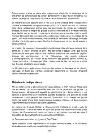 - 163 -
Gouvernement mettra en place des programmes structurés de dépistage et de
prévention de certains types de cancer, dont notamment celui du col de l’utérus. Par
ailleurs, le projet de programme structuré « cancer colorectal » sera finalisé.
En matière de santé scolaire, dont le rôle vient d’être renforcé dans l’enseignement
primaire et secondaire, un système de promotion de la santé sera mis en place sur
base d’une collaboration accrue avec les communes. Au niveau de l’éducation
précoce, le besoin d’intégrer ce groupe d’âge aux missions de la médecine scolaire
sera évalué tout en tenant compte de la situation psycho-sociale et de la santé
mentale de l’enfant. Les jeunes seront sensibilisés en relation avec les modes de vie
sains. Dans les cantines scolaires, une alimentation saine sera davantage proposée
et l’offre d’activités sportives sera étendue. Le financement de la « santé scolaire »
sera harmonisé.
La création de réseaux et d’une plate-forme réunissant les principaux acteurs de la
santé de la petite enfance et ceux des structures d’accueil ainsi que l’école
fondamentale aura pour objectif une meilleure prévention de problèmes psycho-
sociaux de comportement et de délaissance. Les projets existants
d’accompagnement, de soutien et de formation des parents seront étendus au
niveau national et cofinancés par l’Etat. L’opportunité de lier ces services et aides
aux diverses allocations sera évaluée.
Le Gouvernement réglementera l’activité des salons de tatouage et de piercing
(perçage) en fixant des normes concernant notamment les mesures d’hygiène
devant entourer ces pratiques.
Maladies de la dépendance
Afin de lutter contre le phénomène de l’abus d’alcool, le Plan National Alcool sera
mis en œuvre. Un accent particulier sera mis sur la protection des jeunes. Le
Gouvernement, sérieusement inquiété du phénomène de « binge drinking », qui
consiste à consommer une importante quantité d’alcool sur une période de temps
relativement courte, prendra les mesures nécessaires pour protéger les jeunes
contre les suites d’une telle consommation excessive d’alcool. Le Gouvernement
réglementera la publicité des boissons alcoolisées.
En matière de drogues illicites, le Gouvernement finalisera le projet « salle de
consommation » à Esch et mettra en place des structures adaptées dans les autres
régions. Le Gouvernement mettra en place un programme structuré de mise à
disposition de diacétylmorphine sous surveillance médicale.
Le Gouvernement mettra en vigueur le Plan Tabac.
Après adoption d’une réglementation au niveau communautaire, la loi anti-tabac
sera adaptée en matière de cigarette électronique.
 