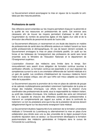 - 164 -
Le Gouvernement entend accompagner la mise en vigueur de la nouvelle loi anti-
tabac par des mesures positives.
Professions de santé
Des réflexions seront entamées sur les moyens permettant d’assurer la pérennité et
la qualité de nos ressources en professionnels de santé. Cet exercice sera
nécessaire afin de trouver les moyens permettant d’adresser le défi né de
l’augmentation du nombre de personnes âgées et très âgées d’un côté et de la
diminution des effectifs de personnel de santé de l’autre côté.
Le Gouvernement effectuera un recensement et une étude des besoins en matière
de professionnels de santé dans les différents secteurs en mettant l’accent sur leurs
profils professionnels et démographiques. En cas de besoin dûment constaté, le
Gouvernement envisagera la mise en place d’incitants positifs. Un audit sur les
forces et les faiblesses de l’enseignement des professions de santé sera lancé
ensemble avec le Ministère de l’Education Nationale et le département de
l’Enseignement supérieur.
L’autorisation d’exercer des médecins sera limitée dans le temps. Son
renouvellement sera assorti d’une obligation de formation continue soumise à
certification officielle. La formation continue est essentielle si on veut objectiver les
compétences ouvrant la voie à une orientation différenciée de l’activité médicale et à
un gain de qualité. Les conditions d’établissement de nouveaux médecins feront
l’objet d’une analyse critique, ceci afin que l’offre soit mieux adaptée aux besoins
réels de la population.
Le Gouvernement assurera la promotion de la mise en place de cabinets de groupe
et de cabinets multidisciplinaires permettant notamment l’optimisation de la prise en
charge des maladies chroniques. Les efforts iront dans la direction d’une
coordination des professionnels de santé, sous la responsabilité du médecin traitant,
au profit des malades chroniques. Une meilleure qualité des soins est intimement
liée à la capacité de chacune des différentes compétences professionnelles à
intervenir en complémentarité par rapport aux autres, et dans la continuité du
traitement. Le nom du prestataire ainsi que le lieu de la prestation de service doivent
obligatoirement figurer sur les documents renseignant l’acte médical.
Le Gouvernement étudiera l’opportunité d’une extension de la formation universitaire
médicale à l’Université du Luxembourg ou alternativement la mise en place d’une
collaboration plus étroite avec une ou des universités de la région jouissant d’une
excellente réputation dans ce secteur. Le Gouvernement développera la formation
postuniversitaire des médecins généralistes et l'intégrera dans le cursus de
l'Université du Luxembourg.
 