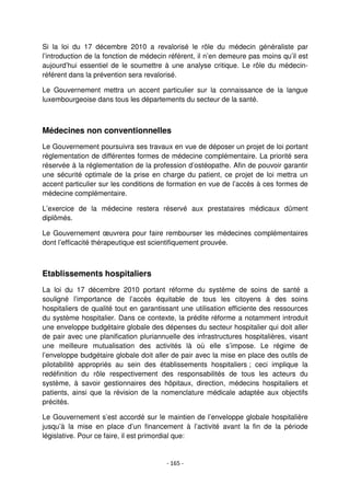 - 165 -
Si la loi du 17 décembre 2010 a revalorisé le rôle du médecin généraliste par
l’introduction de la fonction de médecin référent, il n’en demeure pas moins qu’il est
aujourd’hui essentiel de le soumettre à une analyse critique. Le rôle du médecin-
référent dans la prévention sera revalorisé.
Le Gouvernement mettra un accent particulier sur la connaissance de la langue
luxembourgeoise dans tous les départements du secteur de la santé.
Médecines non conventionnelles
Le Gouvernement poursuivra ses travaux en vue de déposer un projet de loi portant
réglementation de différentes formes de médecine complémentaire. La priorité sera
réservée à la réglementation de la profession d’ostéopathe. Afin de pouvoir garantir
une sécurité optimale de la prise en charge du patient, ce projet de loi mettra un
accent particulier sur les conditions de formation en vue de l’accès à ces formes de
médecine complémentaire.
L’exercice de la médecine restera réservé aux prestataires médicaux dûment
diplômés.
Le Gouvernement œuvrera pour faire rembourser les médecines complémentaires
dont l’efficacité thérapeutique est scientifiquement prouvée.
Etablissements hospitaliers
La loi du 17 décembre 2010 portant réforme du système de soins de santé a
souligné l’importance de l’accès équitable de tous les citoyens à des soins
hospitaliers de qualité tout en garantissant une utilisation efficiente des ressources
du système hospitalier. Dans ce contexte, la prédite réforme a notamment introduit
une enveloppe budgétaire globale des dépenses du secteur hospitalier qui doit aller
de pair avec une planification pluriannuelle des infrastructures hospitalières, visant
une meilleure mutualisation des activités là où elle s’impose. Le régime de
l’enveloppe budgétaire globale doit aller de pair avec la mise en place des outils de
pilotabilité appropriés au sein des établissements hospitaliers ; ceci implique la
redéfinition du rôle respectivement des responsabilités de tous les acteurs du
système, à savoir gestionnaires des hôpitaux, direction, médecins hospitaliers et
patients, ainsi que la révision de la nomenclature médicale adaptée aux objectifs
précités.
Le Gouvernement s’est accordé sur le maintien de l’enveloppe globale hospitalière
jusqu’à la mise en place d’un financement à l’activité avant la fin de la période
législative. Pour ce faire, il est primordial que:
 