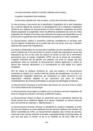 - 166 -
- une documentation relative à l’activité médicale soit en place ;
- la gestion hospitalière soit améliorée,
- la facturation globale soit mise en place, y inclus les honoraires médicaux.
Un des principaux instruments de la planification hospitalière est le plan hospitalier
qui a comme objectif de concevoir un développement de la médecine hospitalière
conforme aux objectifs du Gouvernement et d’une médecine hospitalière de pointe
faisant progresser la coopération entre les différents prestataires de soins en milieu
hospitalier afin d'utiliser d'une façon plus efficiente les ressources disponibles tout en
promouvant la qualité des soins dont bénéficient les patients en milieu hospitalier.
Le Gouvernement veillera à concentrer certaines compétences et services avec
comme objectif l’amélioration de la qualité des soins de santé, ainsi que l’utilisation
optimale des ressources hospitalières.
Les travaux d’élaboration du nouveau plan hospitalier qui sont actuellement en cours
seront finalisés par le Gouvernement en tenant compte des propositions issues des
discussions qui ont eu lieu avec les acteurs du terrain au sein de la commission
permanente pour le secteur hospitalier (CPH) lors de la phase de consultation.
L’objectif recherché est de garantir aux patients une prise en charge des plus
qualitatives. Dans ce contexte, le Gouvernement veillera également à mettre en
œuvre des mesures aboutissant à la connaissance du coût global d’un séjour
hospitalier.
Afin de mettre en pratique l’évidence du «pas tout partout», le Gouvernement
soutiendra la création d’un nombre limité de centres de compétences, non liés à un
établissement hospitalier déterminé, qui nécessitent un cadre structurel et une
organisation médicale adaptée et qui assureront une prise en charge
multidisciplinaire de certaines pathologies ou groupes de pathologies complexes.
Le Gouvernement favorisera la continuation des travaux en vue de la mise en place
d’un Centre National de Cancérologie.
Le Gouvernement encouragera la création d’un ou plusieurs services hospitaliers de
prise en charge de la douleur chronique à différents niveaux.
Le Gouvernement mettra en place en partenariat avec le Laboratoire National de
Santé (service de la médecine légale) et le secteur hospitalier un service d’accueil
pour les victimes de violences (« Opferambulanz »).
Le Gouvernement souhaite renforcer la pilotabilité du système hospitalier et éviter
que tous les hôpitaux se voient attribués tous les services médicaux afin d’éviter une
dérive incontrôlée de l’offre. Le Gouvernement adoptera des normes de services,
notamment des normes d’activité minimales, organisationnelles et fonctionnelles, tel
que cela est prévu à l’article 10 de la loi modifiée du 28 août 1998 sur les
 