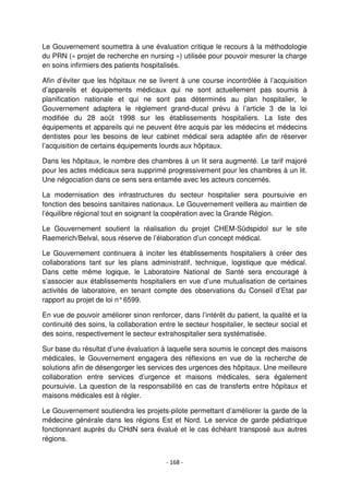 - 168 -
Le Gouvernement soumettra à une évaluation critique le recours à la méthodologie
du PRN (« projet de recherche en nursing ») utilisée pour pouvoir mesurer la charge
en soins infirmiers des patients hospitalisés.
Afin d’éviter que les hôpitaux ne se livrent à une course incontrôlée à l’acquisition
d’appareils et équipements médicaux qui ne sont actuellement pas soumis à
planification nationale et qui ne sont pas déterminés au plan hospitalier, le
Gouvernement adaptera le règlement grand-ducal prévu à l’article 3 de la loi
modifiée du 28 août 1998 sur les établissements hospitaliers. La liste des
équipements et appareils qui ne peuvent être acquis par les médecins et médecins
dentistes pour les besoins de leur cabinet médical sera adaptée afin de réserver
l’acquisition de certains équipements lourds aux hôpitaux.
Dans les hôpitaux, le nombre des chambres à un lit sera augmenté. Le tarif majoré
pour les actes médicaux sera supprimé progressivement pour les chambres à un lit.
Une négociation dans ce sens sera entamée avec les acteurs concernés.
La modernisation des infrastructures du secteur hospitalier sera poursuivie en
fonction des besoins sanitaires nationaux. Le Gouvernement veillera au maintien de
l’équilibre régional tout en soignant la coopération avec la Grande Région.
Le Gouvernement soutient la réalisation du projet CHEM-Südspidol sur le site
Raemerich/Belval, sous réserve de l’élaboration d’un concept médical.
Le Gouvernement continuera à inciter les établissements hospitaliers à créer des
collaborations tant sur les plans administratif, technique, logistique que médical.
Dans cette même logique, le Laboratoire National de Santé sera encouragé à
s’associer aux établissements hospitaliers en vue d’une mutualisation de certaines
activités de laboratoire, en tenant compte des observations du Conseil d’Etat par
rapport au projet de loi n°6599.
En vue de pouvoir améliorer sinon renforcer, dans l’intérêt du patient, la qualité et la
continuité des soins, la collaboration entre le secteur hospitalier, le secteur social et
des soins, respectivement le secteur extrahospitalier sera systématisée.
Sur base du résultat d’une évaluation à laquelle sera soumis le concept des maisons
médicales, le Gouvernement engagera des réflexions en vue de la recherche de
solutions afin de désengorger les services des urgences des hôpitaux. Une meilleure
collaboration entre services d’urgence et maisons médicales, sera également
poursuivie. La question de la responsabilité en cas de transferts entre hôpitaux et
maisons médicales est à régler.
Le Gouvernement soutiendra les projets-pilote permettant d’améliorer la garde de la
médecine générale dans les régions Est et Nord. Le service de garde pédiatrique
fonctionnant auprès du CHdN sera évalué et le cas échéant transposé aux autres
régions.
 