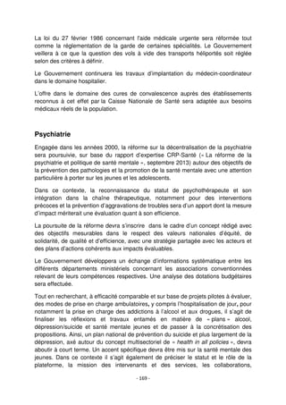 - 169 -
La loi du 27 février 1986 concernant l'aide médicale urgente sera réformée tout
comme la réglementation de la garde de certaines spécialités. Le Gouvernement
veillera à ce que la question des vols à vide des transports héliportés soit réglée
selon des critères à définir.
Le Gouvernement continuera les travaux d’implantation du médecin-coordinateur
dans le domaine hospitalier.
L’offre dans le domaine des cures de convalescence auprès des établissements
reconnus à cet effet par la Caisse Nationale de Santé sera adaptée aux besoins
médicaux réels de la population.
Psychiatrie
Engagée dans les années 2000, la réforme sur la décentralisation de la psychiatrie
sera poursuivie, sur base du rapport d’expertise CRP-Santé (« La réforme de la
psychiatrie et politique de santé mentale », septembre 2013) autour des objectifs de
la prévention des pathologies et la promotion de la santé mentale avec une attention
particulière à porter sur les jeunes et les adolescents.
Dans ce contexte, la reconnaissance du statut de psychothérapeute et son
intégration dans la chaîne thérapeutique, notamment pour des interventions
précoces et la prévention d’aggravations de troubles sera d’un apport dont la mesure
d’impact mériterait une évaluation quant à son efficience.
La poursuite de la réforme devra s’inscrire dans le cadre d’un concept rédigé avec
des objectifs mesurables dans le respect des valeurs nationales d’équité, de
solidarité, de qualité et d’efficience, avec une stratégie partagée avec les acteurs et
des plans d’actions cohérents aux impacts évaluables.
Le Gouvernement développera un échange d’informations systématique entre les
différents départements ministériels concernant les associations conventionnées
relevant de leurs compétences respectives. Une analyse des dotations budgétaires
sera effectuée.
Tout en recherchant, à efficacité comparable et sur base de projets pilotes à évaluer,
des modes de prise en charge ambulatoires, y compris l’hospitalisation de jour, pour
notamment la prise en charge des addictions à l’alcool et aux drogues, il s’agit de
finaliser les réflexions et travaux entamés en matière de « plans » alcool,
dépression/suicide et santé mentale jeunes et de passer à la concrétisation des
propositions. Ainsi, un plan national de prévention du suicide et plus largement de la
dépression, axé autour du concept multisectoriel de « health in all policies », devra
aboutir à court terme. Un accent spécifique devra être mis sur la santé mentale des
jeunes. Dans ce contexte il s’agit également de préciser le statut et le rôle de la
plateforme, la mission des intervenants et des services, les collaborations,
 