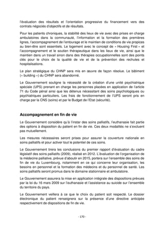 - 170 -
l’évaluation des résultats et l’orientation progressive du financement vers des
contrats négociés d’objectifs et de résultats.
Pour les patients chroniques, la stabilité des lieux de vie avec des prises en charge
ambulatoires dans la communauté, l’information et la formation des premières
lignes, l’accompagnement de l’entourage et le maintien de conditions de vie propices
au bien-être sont essentiels. Le logement avec le concept de « Housing First » et
l’accompagnement et le soutien thérapeutique dans les lieux de vie, ainsi que le
maintien dans un travail sinon dans des thérapies occupationnelles sont des points
clés pour le choix de la qualité de vie et de la prévention des rechutes et
hospitalisations.
Le plan stratégique du CHNP sera mis en œuvre de façon résolue. Le bâtiment
(« building ») du CHNP sera abandonné.
Le Gouvernement souligne la nécessité de la création d’une unité psychiatrique
spéciale (UPS) prenant en charge les personnes placées en application de l’article
71 du Code pénal ainsi que les détenus nécessitant des soins psychologiques ou
psychiatriques particuliers. Les frais de fonctionnement de l’UPS seront pris en
charge par la CNS (soins) et par le Budget de l’Etat (sécurité).
Accompagnement en fin de vie
Le Gouvernement considère qu’à l’instar des soins palliatifs, l’euthanasie fait partie
des options à disposition du patient en fin de vie. Ces deux modalités ne s’excluent
pas mutuellement.
Les mesures nécessaires seront prises pour assurer la couverture nationale en
soins palliatifs et pour activer tout le potentiel de ces soins.
Le Gouvernement tirera les conclusions du premier rapport d’évaluation du cadre
législatif des soins palliatifs (2009), réalisé en 2012. L’évaluation de l’organisation de
la médecine palliative, prévue d’aboutir en 2015, portera sur l’ensemble des soins de
fin de vie du Luxembourg, notamment en ce qui concerne leur organisation, les
besoins en personnel et la formation des médecins et du personnel de santé. Les
soins palliatifs seront promus dans le domaine stationnaire et ambulatoire.
Le Gouvernement assurera la mise en application intégrale des dispositions prévues
par la loi du 16 mars 2009 sur l’euthanasie et l’assistance au suicide sur l’ensemble
du territoire du pays.
Le Gouvernement veillera à ce que le choix du patient soit respecté. Le dossier
électronique du patient renseignera sur la présence d’une directive anticipée
respectivement de dispositions de fin de vie.
 