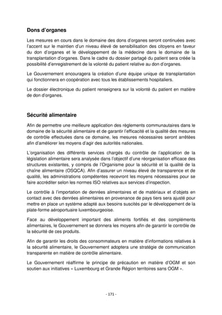 - 171 -
Dons d’organes
Les mesures en cours dans le domaine des dons d’organes seront continuées avec
l’accent sur le maintien d’un niveau élevé de sensibilisation des citoyens en faveur
du don d’organes et le développement de la médecine dans le domaine de la
transplantation d’organes. Dans le cadre du dossier partagé du patient sera créée la
possibilité d’enregistrement de la volonté du patient relative au don d’organes.
Le Gouvernement encouragera la création d’une équipe unique de transplantation
qui fonctionnera en coopération avec tous les établissements hospitaliers.
Le dossier électronique du patient renseignera sur la volonté du patient en matière
de don d’organes.
Sécurité alimentaire
Afin de permettre une meilleure application des règlements communautaires dans le
domaine de la sécurité alimentaire et de garantir l’efficacité et la qualité des mesures
de contrôle effectuées dans ce domaine, les mesures nécessaires seront arrêtées
afin d’améliorer les moyens d’agir des autorités nationales.
L’organisation des différents services chargés du contrôle de l’application de la
législation alimentaire sera analysée dans l’objectif d’une réorganisation efficace des
structures existantes, y compris de l’Organisme pour la sécurité et la qualité de la
chaîne alimentaire (OSQCA). Afin d’assurer un niveau élevé de transparence et de
qualité, les administrations compétentes recevront les moyens nécessaires pour se
faire accréditer selon les normes ISO relatives aux services d’inspection.
Le contrôle à l’importation de denrées alimentaires et de matériaux et d’objets en
contact avec des denrées alimentaires en provenance de pays tiers sera ajusté pour
mettre en place un système adapté aux besoins suscités par le développement de la
plate-forme aéroportuaire luxembourgeoise.
Face au développement important des aliments fortifiés et des compléments
alimentaires, le Gouvernement se donnera les moyens afin de garantir le contrôle de
la sécurité de ces produits.
Afin de garantir les droits des consommateurs en matière d’informations relatives à
la sécurité alimentaire, le Gouvernement adoptera une stratégie de communication
transparente en matière de contrôle alimentaire.
Le Gouvernement réaffirme le principe de précaution en matière d’OGM et son
soutien aux initiatives « Luxembourg et Grande Région territoires sans OGM ».
 