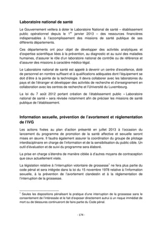 - 174 -
Laboratoire national de santé
Le Gouvernement veillera à doter le Laboratoire National de santé – établissement
public opérationnel depuis le 1er
janvier 2013 – des ressources financières
indispensables à l’accomplissement des missions de santé publique de ses
différents départements.
Ces départements ont pour objet de développer des activités analytiques et
d’expertise scientifique liées à la prévention, au diagnostic et au suivi des maladies
humaines, d’assurer le rôle d’un laboratoire national de contrôle ou de référence et
d’assurer des missions à caractère médico-légal.
Le Laboratoire national de santé est appelé à devenir un centre d’excellence, doté
de personnel en nombre suffisant et à qualifications adéquates dont l’équipement se
doit d’être à la pointe de la technologie. Il devra collaborer avec les laboratoires du
pays et de l’étranger et développer des activités de recherche et d’enseignement en
collaboration avec les centres de recherche et l’Université du Luxembourg.
La loi du 7 août 2012 portant création de l’établissement public « Laboratoire
national de santé » sera révisée notamment afin de préciser les missions de santé
publique de l’établissement.
Information sexuelle, prévention de l’avortement et réglementation
de l’IVG
Les actions fixées au plan d’action présenté en juillet 2013 à l’occasion du
lancement du programme de promotion de la santé affective et sexuelle seront
mises en œuvre. Il faudra également assurer la coordination du groupe de pilotage
interdisciplinaire en charge de l’information et de la sensibilisation du public cible. Un
outil d’évaluation et de suivi du programme sera élaboré.
La prise en charge s’étendra de manière ciblée à d’autres moyens de contraception
que ceux actuellement visés.
La législation relative à l’interruption volontaire de grossesse1
ne fera plus partie du
code pénal et sera intégrée dans la loi du 15 novembre 1978 relative à l’information
sexuelle, à la prévention de l’avortement clandestin et à la réglementation de
l’interruption de la grossesse.
1
Seules les dispositions pénalisant la pratique d’une interruption de la grossesse sans le
consentement de l’intéressée et le fait d’exposer directement autrui à un risque immédiat de
mort ou de blessures continueront de faire partie du Code pénal.
 