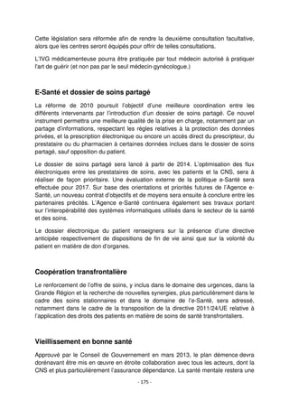 - 175 -
Cette législation sera réformée afin de rendre la deuxième consultation facultative,
alors que les centres seront équipés pour offrir de telles consultations.
L’IVG médicamenteuse pourra être pratiquée par tout médecin autorisé à pratiquer
l'art de guérir (et non pas par le seul médecin-gynécologue.)
E-Santé et dossier de soins partagé
La réforme de 2010 poursuit l’objectif d’une meilleure coordination entre les
différents intervenants par l’introduction d’un dossier de soins partagé. Ce nouvel
instrument permettra une meilleure qualité de la prise en charge, notamment par un
partage d’informations, respectant les règles relatives à la protection des données
privées, et la prescription électronique ou encore un accès direct du prescripteur, du
prestataire ou du pharmacien à certaines données inclues dans le dossier de soins
partagé, sauf opposition du patient.
Le dossier de soins partagé sera lancé à partir de 2014. L’optimisation des flux
électroniques entre les prestataires de soins, avec les patients et la CNS, sera à
réaliser de façon prioritaire. Une évaluation externe de la politique e-Santé sera
effectuée pour 2017. Sur base des orientations et priorités futures de l’Agence e-
Santé, un nouveau contrat d’objectifs et de moyens sera ensuite à conclure entre les
partenaires précités. L’Agence e-Santé continuera également ses travaux portant
sur l’interopérabilité des systèmes informatiques utilisés dans le secteur de la santé
et des soins.
Le dossier électronique du patient renseignera sur la présence d’une directive
anticipée respectivement de dispositions de fin de vie ainsi que sur la volonté du
patient en matière de don d’organes.
Coopération transfrontalière
Le renforcement de l’offre de soins, y inclus dans le domaine des urgences, dans la
Grande Région et la recherche de nouvelles synergies, plus particulièrement dans le
cadre des soins stationnaires et dans le domaine de l’e-Santé, sera adressé,
notamment dans le cadre de la transposition de la directive 2011/24/UE relative à
l’application des droits des patients en matière de soins de santé transfrontaliers.
Vieillissement en bonne santé
Approuvé par le Conseil de Gouvernement en mars 2013, le plan démence devra
dorénavant être mis en œuvre en étroite collaboration avec tous les acteurs, dont la
CNS et plus particulièrement l’assurance dépendance. La santé mentale restera une
 