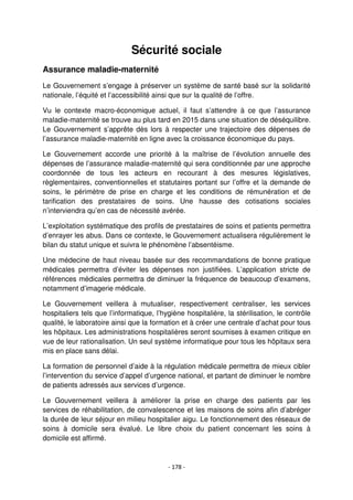 - 178 -
Sécurité sociale
Assurance maladie-maternité
Le Gouvernement s’engage à préserver un système de santé basé sur la solidarité
nationale, l’équité et l’accessibilité ainsi que sur la qualité de l’offre.
Vu le contexte macro-économique actuel, il faut s’attendre à ce que l’assurance
maladie-maternité se trouve au plus tard en 2015 dans une situation de déséquilibre.
Le Gouvernement s’apprête dès lors à respecter une trajectoire des dépenses de
l’assurance maladie-maternité en ligne avec la croissance économique du pays.
Le Gouvernement accorde une priorité à la maîtrise de l’évolution annuelle des
dépenses de l’assurance maladie-maternité qui sera conditionnée par une approche
coordonnée de tous les acteurs en recourant à des mesures législatives,
règlementaires, conventionnelles et statutaires portant sur l’offre et la demande de
soins, le périmètre de prise en charge et les conditions de rémunération et de
tarification des prestataires de soins. Une hausse des cotisations sociales
n’interviendra qu’en cas de nécessité avérée.
L’exploitation systématique des profils de prestataires de soins et patients permettra
d’enrayer les abus. Dans ce contexte, le Gouvernement actualisera régulièrement le
bilan du statut unique et suivra le phénomène l’absentéisme.
Une médecine de haut niveau basée sur des recommandations de bonne pratique
médicales permettra d’éviter les dépenses non justifiées. L’application stricte de
références médicales permettra de diminuer la fréquence de beaucoup d’examens,
notamment d’imagerie médicale.
Le Gouvernement veillera à mutualiser, respectivement centraliser, les services
hospitaliers tels que l’informatique, l’hygiène hospitalière, la stérilisation, le contrôle
qualité, le laboratoire ainsi que la formation et à créer une centrale d’achat pour tous
les hôpitaux. Les administrations hospitalières seront soumises à examen critique en
vue de leur rationalisation. Un seul système informatique pour tous les hôpitaux sera
mis en place sans délai.
La formation de personnel d’aide à la régulation médicale permettra de mieux cibler
l’intervention du service d’appel d’urgence national, et partant de diminuer le nombre
de patients adressés aux services d’urgence.
Le Gouvernement veillera à améliorer la prise en charge des patients par les
services de réhabilitation, de convalescence et les maisons de soins afin d’abréger
la durée de leur séjour en milieu hospitalier aigu. Le fonctionnement des réseaux de
soins à domicile sera évalué. Le libre choix du patient concernant les soins à
domicile est affirmé.
 