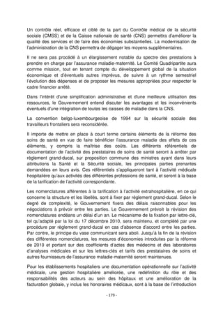 - 179 -
Un contrôle réel, efficace et ciblé de la part du Contrôle médical de la sécurité
sociale (CMSS) et de la Caisse nationale de santé (CNS) permettra d’améliorer la
qualité des services et de faire des économies substantielles. La modernisation de
l’administration de la CNS permettra de dégager les moyens supplémentaires.
Il ne sera pas procédé à un élargissement notable du spectre des prestations à
prendre en charge par l’assurance maladie-maternité. Le Comité Quadripartite aura
comme mission, tout en tenant compte du développement global de la situation
économique et d’éventuels autres imprévus, de suivre à un rythme semestriel
l’évolution des dépenses et de proposer les mesures appropriées pour respecter le
cadre financier arrêté.
Dans l'intérêt d'une simplification administrative et d'une meilleure utilisation des
ressources, le Gouvernement entend discuter les avantages et les inconvénients
éventuels d'une intégration de toutes les caisses de maladie dans la CNS.
La convention belgo-luxembourgeoise de 1994 sur la sécurité sociale des
travailleurs frontaliers sera reconsidérée.
Il importe de mettre en place à court terme certains éléments de la réforme des
soins de santé en vue de faire bénéficier l’assurance maladie des effets de ces
éléments, y compris la maîtrise des coûts. Les différents référentiels de
documentation de l’activité des prestataires de soins de santé seront à arrêter par
règlement grand-ducal, sur proposition commune des ministres ayant dans leurs
attributions la Santé et la Sécurité sociale, les principales parties prenantes
demandées en leurs avis. Ces référentiels s’appliqueront tant à l’activité médicale
hospitalière qu’aux activités des différentes professions de santé, et seront à la base
de la tarification de l’activité correspondante.
Les nomenclatures afférentes à la tarification à l’activité extrahospitalière, en ce qui
concerne la structure et les libellés, sont à fixer par règlement grand-ducal. Selon le
degré de complexité, le Gouvernement fixera des délais raisonnables pour les
négociations à prévoir entre les parties. Le Gouvernement prévoit la révision des
nomenclatures endéans un délai d’un an. Le mécanisme de la fixation par lettre-clé,
tel qu’adapté par la loi du 17 décembre 2010, sera maintenu, et complété par une
procédure par règlement grand-ducal en cas d’absence d’accord entre les parties.
Par contre, le principe du vase communicant sera aboli. Jusqu’à la fin de la révision
des différentes nomenclatures, les mesures d’économies introduites par la réforme
de 2010 et portant sur des coefficients d’actes des médecins et des laboratoires
d’analyses médicales et sur les lettres-clés et tarifs des prestataires de soins et
autres fournisseurs de l’assurance maladie-maternité seront maintenues.
Pour les établissements hospitaliers une documentation opérationnelle sur l’activité
médicale, une gestion hospitalière améliorée, une redéfinition du rôle et des
responsabilités des acteurs au sein des hôpitaux et une amélioration de la
facturation globale, y inclus les honoraires médicaux, sont à la base de l’introduction
 