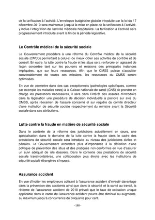- 180 -
de la tarification à l’activité. L’enveloppe budgétaire globale introduite par la loi du 17
décembre 2010 sera maintenue jusqu’à la mise en place de la tarification à l’activité,
y inclus l’intégration de l’activité médicale hospitalière. La tarification à l’activité sera
progressivement introduite avant la fin de la période législative.
Le Contrôle médical de la sécurité sociale
Le Gouvernement procédera à une réforme du Contrôle médical de la sécurité
sociale (CMSS) permettant à celui-ci de mieux cibler ses activités de contrôle et de
conseil. En outre, la lutte contre la fraude et les abus sera renforcée en agissant de
façon concertée tant sur les pouvoirs et missions des principales instances
impliquées, que sur leurs ressources. Afin que le CMSS puisse s’acquitter
convenablement de toutes ces missions, les ressources du CMSS seront
optimisées.
En vue de permettre dans des cas exceptionnels (pathologies spécifiques, comme
par exemple les maladies rares) à la Caisse nationale de santé (CNS) de prendre en
charge les prestations nécessaires, il sera dans l’intérêt des assurés d’introduire
dans la législation une procédure de décision individuelle à prendre sur avis du
CMSS, après réexamen de l’assuré concerné et sur requête du comité directeur
d’une institution de sécurité sociale respectivement du ministre ayant la Sécurité
sociale dans ses attributions.
Lutte contre la fraude en matière de sécurité sociale
Dans le contexte de la réforme des juridictions actuellement en cours, une
spécialisation dans le domaine de la lutte contre la fraude dans le cadre des
prestations de sécurité sociale sera introduite au niveau des juridictions civiles et
pénales. Le Gouvernement accordera plus d’importance à la définition d’une
politique de prévention des abus et des pratiques non-conformes en vue d’assurer
un suivi adéquat de tels dossiers. Dans le contexte des prestations de sécurité
sociale transfrontalières, une collaboration plus étroite avec les institutions de
sécurité sociale étrangères s’impose.
Assurance accident
En vue d’inciter les employeurs cotisant à l'assurance accident d’investir davantage
dans la prévention des accidents ainsi que dans la sécurité et la santé au travail, la
réforme de l’assurance accident de 2010 prévoit que le taux de cotisation unique
applicable dans le cadre de l’assurance accident pourra être diminué ou augmenté,
au maximum jusqu’à concurrence de cinquante pour cent.
 