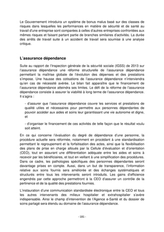 - 181 -
Le Gouvernement introduira un système de bonus malus basé sur des classes de
risques dans lesquelles les performances en matière de sécurité et de santé au
travail d'une entreprise sont comparées à celles d’autres entreprises confrontées aux
mêmes risques et faisant partant partie de branches similaires d’activités. La durée
des arrêts de travail suite à un accident de travail sera soumise à une analyse
critique.
L’assurance dépendance
Suite au rapport de l’Inspection générale de la sécurité sociale (IGSS) de 2013 sur
l’assurance dépendance une réforme structurelle de l’assurance dépendance
permettant la maîtrise globale de l’évolution des dépenses et des prestations
s’impose. Une hausse des cotisations de l’assurance dépendance n’interviendra
qu’en cas de nécessité avérée. Le bilan fait apparaître que le financement de
l’assurance dépendance atteindra ses limites. Le défi de la réforme de l’assurance
dépendance consiste à assurer la viabilité à long terme de l’assurance dépendance.
Il s’agira :
- d’assurer que l’assurance dépendance couvre les services et prestations de
qualité utiles et nécessaires pour permettre aux personnes dépendantes de
pouvoir accéder aux aides et soins leur garantissant une vie autonome et digne,
et
- d’organiser le financement de ces activités de telle façon que le résultat voulu
soit atteint.
En ce qui concerne l’évaluation du degré de dépendance d’une personne, la
procédure actuelle sera réformée, notamment en procédant à une standardisation
permettant le regroupement et la forfaitisation des actes, ainsi que la flexibilisation
des plans de prise en charge alloués par la Cellule d’évaluation et d’orientation
(CEO), tout en assurant une différentiation adéquate entre les aides et soins à
recevoir par les bénéficiaires, et tout en veillant à une simplification des procédures.
Dans ce cadre, les pathologies spécifiques des personnes dépendantes seront
davantage prises en compte. Aussi, dans un but de transparence, l’information
relative aux soins fournis sera améliorée et des échanges systématiques et
structurés entre tous les intervenants seront introduits. Les gains d’efficience
engendrés par cette approche permettront à la CEO d’assurer un contrôle de la
pertinence et de la qualité des prestations fournies.
L’instauration d’une communication standardisée électronique entre la CEO et tous
les autres intervenants des milieux hospitalier et extrahospitalier s’avère
indispensable. Ainsi le champ d’intervention de l’Agence e-Santé et du dossier de
soins partagé sera étendu au domaine de l’assurance dépendance.
 