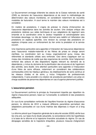 - 182 -
Le Gouvernement envisage d’étendre les statuts de la Caisse nationale de santé
(CNS) au domaine de l’assurance dépendance et de revoir la méthodologie de
détermination des valeurs monétaires, en considérant notamment de nouvelles
modalités de facturation. A court terme le maintien des valeurs monétaires est à
considérer.
En matière de prestations, il s’agira de préciser le champ d’intervention de
l’assurance dépendance dans les activités de soutien. Une analyse critique des
prestations relatives aux aides techniques et aux adaptations de logement sera
entamée et la coordination entre le secteur hospitalier et extrahospitalier sera
formalisée davantage. Le rôle de l’aidant informel sera redéfini et l’affectation des
prestations en espèces spécifiée. Une révision du concept des prestations en
espèces s’impose avec un renforcement du lien entre la prestation et le service
couvert.
Une importance particulière sera apportée à l’interaction de l’assurance dépendance
avec l’assurance maladie-maternité et les filières de prises en charge seront
clarifiées. La coordination tant au niveau organisationnel qu’au niveau des
référentiels et standards utilisés sera renforcée. Ceci devra s’appliquer tant au
niveau des ministères de tutelle que des organismes de contrôle. Ainsi l’alignement
renforcé des acteurs et des dispositions légales relevant du domaine de la
dépendance, y inclus du domaine de la planification des structures et de l’agrément
des activités, sera étudié. Une attention particulière sera apportée à l’instauration
d’une filière de soins efficace, notamment en considérant des collaborations
contractuelles entre les hôpitaux généraux, les établissements de soins continus et
les réseaux d’aides et de soins, y inclus l’intégration de professionnels
indépendants. Il sera procédé à la création de procédures permettant une prise en
charge accélérée de personnes dépendantes en cas d’urgence pleinement justifiée.
L’assurance pension
Le Gouvernement confirme le principe du financement tripartite par répartition du
régime d’assurance pension, basé sur l’universalité, la solidarité et des prestations
adéquates.
En vue d’une consolidation renforcée de l’équilibre financier du régime d’assurance
pension, la réforme de 2012 a instauré différents paramètres permettant des
adaptations ponctuelles en vue d’une maitrise des dépenses à moyen et à long
terme.
La réforme prévoit que l’Inspection générale de la sécurité sociale (IGSS) vérifie tous
les cinq ans, sur base d’une étude actuarielle, la concordance entre les hypothèses
à la base de la réforme et la trajectoire financière actualisée du régime. En cas de
dérapages sensibles de la trajectoire d’équilibre, plusieurs mesures d’alignement
 