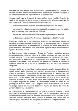 - 183 -
des dépenses sont prévues dans le cadre des nouvelles dispositions. Tant que les
recettes annuelles en cotisations dépasseront les dépenses annuelles du régime il
ne sera pas procédé à une augmentation du taux de cotisation.
Conscient qu'il importe de garantir à moyen et long terme l’équilibre financier du
système de pension, le Gouvernement va poursuivre les efforts engagés par la
réforme de 2012. Plus spécifiquement le Gouvernement va :
- évaluer l’opportunité d’adaptions au niveau des dispositions anti-cumul ;
- promouvoir les mécanismes permettant d’accéder progressivement à la retraite
(activité professionnelle et pension de vieillesse) ;
- prendre des mesures d’incitation pour retarder l’âge de départ à la retraite ;
- après évaluation, discuter l'évolution future du complément de fin d'année.
Partant du principe de la reconnaissance de l’autonomie individuelle de chaque
personne et la reconnaissance de son droit propre à la sécurité en dehors de toute
relation de dépendance, le Gouvernement va élaborer une étude pour définir les
pistes concrètes à développer pour instaurer un régime d’individualisation dans le
système de sécurité sociale.
Le Gouvernement mettra en place un « Groupe des Pensions » spécifique qui aura
comme mission de vérifier au milieu de la période législative, sur base d’un avis
actuariel établi par l’IGSS, la concordance des dispositions nouvellement introduites,
dont notamment le mécanisme du réajustement. Par ailleurs, le « Groupe des
Pensions » procédera à une évaluation des procédures relatives à l’assurance
volontaire introduite par la loi du 21 décembre 2012 en vue d’une affiliation
obligatoire.
Conscient du fait que le marché du travail confronte les salariés à des conditions de
travail pouvant varier fortement entre secteurs économiques, le Gouvernement
s’engage à préserver l’employabilité des travailleurs âgés, en favorisant un réel
marché de l’emploi pour travailleurs âgés, ceci en collaboration et dans l’intérêt des
entreprises. En concertation avec les partenaires sociaux, il faudra définir les
modalités d’un droit au travail à temps partiel pour travailleurs âgés dans le cadre
d’un départ progressif en retraite. Le Gouvernement mettra un accent sur la
prolongation de la vie active. Ainsi il s’agira d’inciter les travailleurs âgés à faire
davantage recours aux nouvelles dispositions légales en matière de cumul de
pension et de revenu professionnel.
Le Gouvernement procédera rapidement à la mise en vigueur du projet de loi sur la
réforme du reclassement professionnel. Il s’agira dès lors d‘améliorer la situation des
salariés présentant des capacités de travail réduites ayant repris un travail, en leur
attribuant un statut spécifique, et de favoriser le maintien dans l’emploi, tout en
assurant que la compétitivité des entreprises concernées ne sera pas impactée.
 