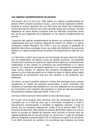 - 184 -
Les régimes complémentaires de pension
Une révision de la loi du 8 juin 1999 relative aux régimes complémentaires de
pension (RCP) s’impose à plusieurs niveaux ; ainsi le champ d’application matériel,
temporel et, surtout, personnel de la loi RCP devra être élargi, des modifications
d’ordre fiscal devront intervenir et la notion de droits acquis sera à préciser. D’autres
adaptations de nature diverse s’imposent suite aux difficultés rencontrées durant
plus de dix ans d’application de la législation sur les régimes complémentaires de
pension.
L’extension des régimes complémentaires de pension aux professions libérales et
indépendantes ainsi qu’à certaines catégories de salariés non affiliés à un régime
d’entreprise s’avère nécessaire afin d’offrir à tous les citoyens la possibilité de
bénéficier des mêmes avantages fiscaux que celles dont bénéficient les personnes
affiliées à un régime complémentaire de pension d’entreprise dans le cadre de la loi
RCP.
Le mécanisme à retenir devra assurer que les principes de base soient les mêmes
pour les indépendants, les libéraux et pour les salariés concernés. Une possibilité
consiste dans l’ouverture du système du régime dûment agréé aux contributions des
indépendants et des salariés ne contribuant pas personnellement à un régime
patronal. Ce mécanisme permettrait également à un regroupement professionnel
d’agir comme initiateur en négociant des conditions avantageuses auprès d’un
assureur ou d’un fonds de pension et en mettant en place un régime dûment agréé
spécialement et exclusivement créé pour ses membres ou les professions qu’il
représente.
Par ailleurs, se pose la question relative au maintien des avantages fiscaux existant
actuellement en matière de cotisations personnelles, à savoir l’exemption des
cotisations et l’exemption des prestations en vue d’une adaptation de ces avantages
par l’introduction d’une imposition des prestations à l’instar de celle des prestations
de prévoyance-vieillesse visées par l’article 111bis L.I.R..
Une future réforme devra de même clarifier la notion de droits acquis.
Sur le plan communautaire, deux directives n’ont été transposées que de façon
incomplète par la loi RCP de sorte que la Commission européenne a invité le
Gouvernement luxembourgeois à compléter sa législation nationale. Il s’agit en
premier lieu de transposer intégralement l’article 2 de la directive 96/97 CE du
Conseil du 20 décembre 1996 modifiant la directive 86/378/CEE relative à la mise en
œuvre du principe de l’égalité de traitement entre hommes et femmes dans les
régimes professionnels de sécurité sociale. En second lieu, il s’agit de transposer
dans son intégralité la directive 2003/41 CE du Parlement européen et du Conseil du
3 juin 2003 concernant les activités et la surveillance des institutions de retraite
 
