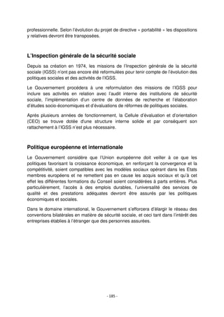 - 185 -
professionnelle. Selon l’évolution du projet de directive « portabilité » les dispositions
y relatives devront être transposées.
L’Inspection générale de la sécurité sociale
Depuis sa création en 1974, les missions de l’Inspection générale de la sécurité
sociale (IGSS) n’ont pas encore été reformulées pour tenir compte de l’évolution des
politiques sociales et des activités de l’IGSS.
Le Gouvernement procédera à une reformulation des missions de l’IGSS pour
inclure ses activités en relation avec l’audit interne des institutions de sécurité
sociale, l’implémentation d’un centre de données de recherche et l’élaboration
d’études socio-économiques et d’évaluations de réformes de politiques sociales.
Après plusieurs années de fonctionnement, la Cellule d’évaluation et d’orientation
(CEO) se trouve dotée d'une structure interne solide et par conséquent son
rattachement à l’IGSS n’est plus nécessaire.
Politique européenne et internationale
Le Gouvernement considère que l’Union européenne doit veiller à ce que les
politiques favorisant la croissance économique, en renforçant la convergence et la
compétitivité, soient compatibles avec les modèles sociaux opérant dans les Etats
membres européens et ne remettent pas en cause les acquis sociaux et qu’à cet
effet les différentes formations du Conseil soient considérées à parts entières. Plus
particulièrement, l’accès à des emplois durables, l’universalité des services de
qualité et des prestations adéquates devront être assurés par les politiques
économiques et sociales.
Dans le domaine international, le Gouvernement s’efforcera d’élargir le réseau des
conventions bilatérales en matière de sécurité sociale, et ceci tant dans l’intérêt des
entreprises établies à l’étranger que des personnes assurées.
 