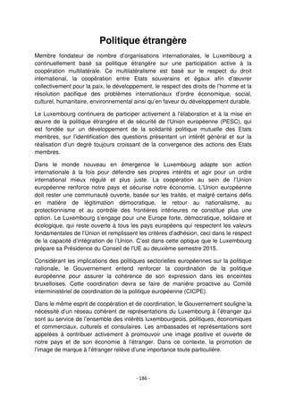 - 186 -
Politique étrangère
Membre fondateur de nombre d’organisations internationales, le Luxembourg a
continuellement basé sa politique étrangère sur une participation active à la
coopération multilatérale. Ce multilatéralisme est basé sur le respect du droit
international, la coopération entre Etats souverains et égaux afin d’œuvrer
collectivement pour la paix, le développement, le respect des droits de l’homme et la
résolution pacifique des problèmes internationaux d’ordre économique, social,
culturel, humanitaire, environnemental ainsi qu’en faveur du développement durable.
Le Luxembourg continuera de participer activement à l'élaboration et à la mise en
œuvre de la politique étrangère et de sécurité de l'Union européenne (PESC), qui
est fondée sur un développement de la solidarité politique mutuelle des Etats
membres, sur l’identification des questions présentant un intérêt général et sur la
réalisation d’un degré toujours croissant de la convergence des actions des Etats
membres.
Dans le monde nouveau en émergence le Luxembourg adapte son action
internationale à la fois pour défendre ses propres intérêts et agir pour un ordre
international mieux régulé et plus juste. La coopération au sein de l’Union
européenne renforce notre pays et sécurise notre économie. L’Union européenne
doit rester une communauté ouverte, basée sur les traités, et malgré certains défis
en matière de légitimation démocratique, le retour au nationalisme, au
protectionnisme et au contrôle des frontières intérieures ne constitue plus une
option. Le Luxembourg s’engage pour une Europe forte, démocratique, solidaire et
écologique, qui reste ouverte à tous les pays européens qui respectent les valeurs
fondamentales de l’Union et remplissent les critères d’adhésion, ceci dans le respect
de la capacité d’intégration de l’Union. C’est dans cette optique que le Luxembourg
prépare sa Présidence du Conseil de l'UE au deuxième semestre 2015.
Considérant les implications des politiques sectorielles européennes sur la politique
nationale, le Gouvernement entend renforcer la coordination de la politique
européenne pour assurer la cohérence de son expression dans les enceintes
bruxelloises. Cette coordination devra se faire de manière proactive au Comité
interministériel de coordination de la politique européenne (CICPE).
Dans le même esprit de coopération et de coordination, le Gouvernement souligne la
nécessité d’un réseau cohérent de représentations du Luxembourg à l’étranger qui
sont au service de l’ensemble des intérêts luxembourgeois, politiques, économiques
et commerciaux, culturels et consulaires. Les ambassades et représentations sont
appelées à contribuer activement à promouvoir une image positive et ouverte de
notre pays et de son économie à l’étranger. Dans ce contexte, la promotion de
l’image de marque à l’étranger relève d’une importance toute particulière.
 