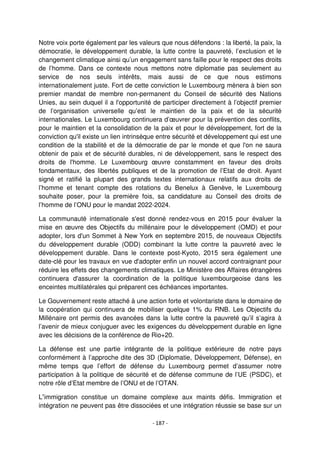 - 187 -
Notre voix porte également par les valeurs que nous défendons : la liberté, la paix, la
démocratie, le développement durable, la lutte contre la pauvreté, l’exclusion et le
changement climatique ainsi qu’un engagement sans faille pour le respect des droits
de l’homme. Dans ce contexte nous mettons notre diplomatie pas seulement au
service de nos seuls intérêts, mais aussi de ce que nous estimons
internationalement juste. Fort de cette conviction le Luxembourg mènera à bien son
premier mandat de membre non-permanent du Conseil de sécurité des Nations
Unies, au sein duquel il a l'opportunité de participer directement à l’objectif premier
de l’organisation universelle qu’est le maintien de la paix et de la sécurité
internationales. Le Luxembourg continuera d’œuvrer pour la prévention des conflits,
pour le maintien et la consolidation de la paix et pour le développement, fort de la
conviction qu'il existe un lien intrinsèque entre sécurité et développement qui est une
condition de la stabilité et de la démocratie de par le monde et que l'on ne saura
obtenir de paix et de sécurité durables, ni de développement, sans le respect des
droits de l'homme. Le Luxembourg œuvre constamment en faveur des droits
fondamentaux, des libertés publiques et de la promotion de l’Etat de droit. Ayant
signé et ratifié la plupart des grands textes internationaux relatifs aux droits de
l’homme et tenant compte des rotations du Benelux à Genève, le Luxembourg
souhaite poser, pour la première fois, sa candidature au Conseil des droits de
l’homme de l’ONU pour le mandat 2022-2024.
La communauté internationale s'est donné rendez-vous en 2015 pour évaluer la
mise en œuvre des Objectifs du millénaire pour le développement (OMD) et pour
adopter, lors d'un Sommet à New York en septembre 2015, de nouveaux Objectifs
du développement durable (ODD) combinant la lutte contre la pauvreté avec le
développement durable. Dans le contexte post-Kyoto, 2015 sera également une
date-clé pour les travaux en vue d'adopter enfin un nouvel accord contraignant pour
réduire les effets des changements climatiques. Le Ministère des Affaires étrangères
continuera d'assurer la coordination de la politique luxembourgeoise dans les
enceintes multilatérales qui préparent ces échéances importantes.
Le Gouvernement reste attaché à une action forte et volontariste dans le domaine de
la coopération qui continuera de mobiliser quelque 1% du RNB. Les Objectifs du
Millénaire ont permis des avancées dans la lutte contre la pauvreté qu’il s’agira à
l’avenir de mieux conjuguer avec les exigences du développement durable en ligne
avec les décisions de la conférence de Rio+20.
La défense est une partie intégrante de la politique extérieure de notre pays
conformément à l’approche dite des 3D (Diplomatie, Développement, Défense), en
même temps que l’effort de défense du Luxembourg permet d’assumer notre
participation à la politique de sécurité et de défense commune de l’UE (PSDC), et
notre rôle d’Etat membre de l’ONU et de l’OTAN.
L’immigration constitue un domaine complexe aux maints défis. Immigration et
intégration ne peuvent pas être dissociées et une intégration réussie se base sur un
 