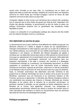 - 188 -
accord entre l’immigré et son pays hôte. Le Luxembourg met en place une
opportunité réelle au profit des nouveaux résidents de s’inscrire dans une trajectoire
commune en même temps que l’immigré s’engage à œuvrer en faveur de cette
trajectoire commune et des valeurs du pays hôte.
Immigration illégale et trafic humain sont intimement liés et doivent être combattus
tout en assurant que le droit d’asile est garanti par l’Etat de droit. Cependant, afin
d’éviter des attentes irréalistes, le gouvernement se doit de mettre en place une
politique d’information proactive tout en garantissant des procédures d’asile
équitables et justes.
L’accès à la nationalité et à la participation politique des citoyens doit être facilité
pour les citoyens étrangers vivant au Luxembourg.
Une diplomatie au service du pays
Le Gouvernement aura à cœur d’affirmer et de défendre les intérêts du pays par une
démarche offensive et il veillera à adapter le réseau de nos représentations à
l’étranger continuellement à cette exigence aussi bien sur le plan de la défense de
nos intérêts politiques, de la promotion de nos intérêts économiques ou encore de
l’assistance à nos citoyens. Le Ministère des Affaires étrangères est appelé à
contribuer par une diplomatie économique active à l’effort général du Gouvernement
et du pays au redressement et à la dynamisation de son économie. Cette diplomatie
économique consiste à accompagner activement nos entreprises dans leur
expansion internationale, à les aider à conquérir des marchés et à développer
l’investissement étranger au Luxembourg. Les ambassades assumeront, en étroite
coopération et concertation avec les autres intervenants privés et étatiques,
Chambre de Commerce, agences de promotion, notamment un rôle de coordinateur
et de fédérateur dans la promotion de notre économie dans leur pays de résidence.
Aussi, la formation économique des diplomates sera-t-elle renforcée et des
programmes et initiatives d’échanges tant avec le secteur privé qu’avec les autres
Ministères, notamment ceux de l’Economie et du Commerce extérieur et des
Finances, poursuivis et approfondis. Le Ministère des Affaires étrangères veillera à
une coordination plus poussée des missions à l’étranger effectuées par d’autres
Ministères et les acteurs dans le domaine de la promotion économique. La
promotion culturelle à l’étranger, qui est organisée en étroite collaboration avec le
Ministère de la Culture, sera également renforcée. Les ambassades et
représentations permanentes veilleront par ailleurs à soutenir de manière active le
volet international des ambitions et actions du Gouvernement dans les domaines
des droits de l‘homme et du développement durable.
Politique européenne
 