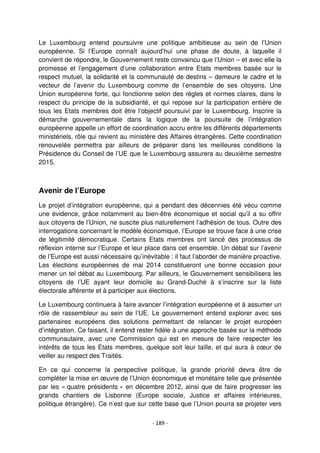 - 189 -
Le Luxembourg entend poursuivre une politique ambitieuse au sein de l’Union
européenne. Si l’Europe connaît aujourd’hui une phase de doute, à laquelle il
convient de répondre, le Gouvernement reste convaincu que l’Union – et avec elle la
promesse et l’engagement d’une collaboration entre Etats membres basée sur le
respect mutuel, la solidarité et la communauté de destins – demeure le cadre et le
vecteur de l’avenir du Luxembourg comme de l’ensemble de ses citoyens. Une
Union européenne forte, qui fonctionne selon des règles et normes claires, dans le
respect du principe de la subsidiarité, et qui repose sur la participation entière de
tous les Etats membres doit être l’objectif poursuivi par le Luxembourg. Inscrire la
démarche gouvernementale dans la logique de la poursuite de l’intégration
européenne appelle un effort de coordination accru entre les différents départements
ministériels, rôle qui revient au ministère des Affaires étrangères. Cette coordination
renouvelée permettra par ailleurs de préparer dans les meilleures conditions la
Présidence du Conseil de l’UE que le Luxembourg assurera au deuxième semestre
2015.
Avenir de l’Europe
Le projet d’intégration européenne, qui a pendant des décennies été vécu comme
une évidence, grâce notamment au bien-être économique et social qu’il a su offrir
aux citoyens de l’Union, ne suscite plus naturellement l’adhésion de tous. Outre des
interrogations concernant le modèle économique, l’Europe se trouve face à une crise
de légitimité démocratique. Certains Etats membres ont lancé des processus de
réflexion interne sur l’Europe et leur place dans cet ensemble. Un débat sur l’avenir
de l’Europe est aussi nécessaire qu’inévitable : il faut l’aborder de manière proactive.
Les élections européennes de mai 2014 constitueront une bonne occasion pour
mener un tel débat au Luxembourg. Par ailleurs, le Gouvernement sensibilisera les
citoyens de l’UE ayant leur domicile au Grand-Duché à s’inscrire sur la liste
électorale afférente et à participer aux élections.
Le Luxembourg continuera à faire avancer l’intégration européenne et à assumer un
rôle de rassembleur au sein de l’UE. Le gouvernement entend explorer avec ses
partenaires européens des solutions permettant de relancer le projet européen
d’intégration. Ce faisant, il entend rester fidèle à une approche basée sur la méthode
communautaire, avec une Commission qui est en mesure de faire respecter les
intérêts de tous les Etats membres, quelque soit leur taille, et qui aura à cœur de
veiller au respect des Traités.
En ce qui concerne la perspective politique, la grande priorité devra être de
compléter la mise en œuvre de l’Union économique et monétaire telle que présentée
par les « quatre présidents » en décembre 2012, ainsi que de faire progresser les
grands chantiers de Lisbonne (Europe sociale, Justice et affaires intérieures,
politique étrangère). Ce n’est que sur cette base que l’Union pourra se projeter vers
 