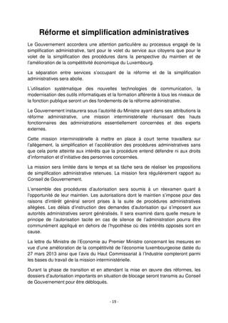 - 19 -
Réforme et simplification administratives
Le Gouvernement accordera une attention particulière au processus engagé de la
simplification administrative, tant pour le volet du service aux citoyens que pour le
volet de la simplification des procédures dans la perspective du maintien et de
l’amélioration de la compétitivité économique du Luxembourg.
La séparation entre services s’occupant de la réforme et de la simplification
administratives sera abolie.
L’utilisation systématique des nouvelles technologies de communication, la
modernisation des outils informatiques et la formation afférente à tous les niveaux de
la fonction publique seront un des fondements de la réforme administrative.
Le Gouvernement instaurera sous l’autorité du Ministre ayant dans ses attributions la
réforme administrative, une mission interministérielle réunissant des hauts
fonctionnaires des administrations essentiellement concernées et des experts
externes.
Cette mission interministérielle à mettre en place à court terme travaillera sur
l’allègement, la simplification et l’accélération des procédures administratives sans
que cela porte atteinte aux intérêts que la procédure entend défendre ni aux droits
d’information et d’initiative des personnes concernées.
La mission sera limitée dans le temps et sa tâche sera de réaliser les propositions
de simplification administrative retenues. La mission fera régulièrement rapport au
Conseil de Gouvernement.
L’ensemble des procédures d’autorisation sera soumis à un réexamen quant à
l’opportunité de leur maintien. Les autorisations dont le maintien s’impose pour des
raisons d’intérêt général seront prises à la suite de procédures administratives
allégées. Les délais d’instruction des demandes d’autorisation qui s’imposent aux
autorités administratives seront généralisés. Il sera examiné dans quelle mesure le
principe de l’autorisation tacite en cas de silence de l’administration pourra être
communément appliqué en dehors de l’hypothèse où des intérêts opposés sont en
cause.
La lettre du Ministre de l’Economie au Premier Ministre concernant les mesures en
vue d’une amélioration de la compétitivité de l’économie luxembourgeoise datée du
27 mars 2013 ainsi que l’avis du Haut Commissariat à l’Industrie compteront parmi
les bases du travail de la mission interministérielle.
Durant la phase de transition et en attendant la mise en œuvre des réformes, les
dossiers d’autorisation importants en situation de blocage seront transmis au Conseil
de Gouvernement pour être débloqués.
 