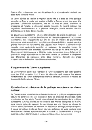 - 190 -
l’avenir. Ceci présuppose une volonté politique forte et un dessein cohérent, sur
base d’une solidarité vécue.
La valeur ajoutée de l’action à vingt-huit devra être à la base de toute politique
européenne. Pour la rendre plus tangible et lisible, le Gouvernement fera appel à la
prochaine Commission européenne, lors de sa mise en place, d’énoncer la
croissance et l’emploi, la dimension sociale, l’énergie, le marché intérieur, les
migrations, l’environnement et la politique étrangère comme secteurs d’action
prioritaire pour la durée de son mandat.
La gouvernance européenne – et avec elle l’obligation de rendre des comptes – est
assurément un des domaines dans lesquels les réponses apportées à ce jour sont
insuffisantes. Les engagements qui ont été pris en matière de gouvernance
économique et de consolidation budgétaire au niveau de l’Union exigent une plus
grande implication de la Chambre des Députés. Pour renforcer la compréhension
mutuelle entre parlements européen et nationaux, de nouvelles formes de
collaboration devront être explorées, notamment pour ce qui est de la zone euro. Le
Gouvernement accompagnera le débat au niveau européen en faveur de la mise en
place d’un budget spécifique de la zone euro capable de contribuer à compenser
des différentiels de croissance entre Etats membres, d’amortir des chocs
conjoncturels et de favoriser des réformes structurelles.
Élargissement de l’Union européenne
Le Gouvernement estime que l’adhésion à l’Union européenne doit rester possible
pour tout Etat européen dont il aura été démontré qu’il respecte les valeurs
fondamentales de l’Union et remplit les critères d’adhésion, ceci dans le respect de
la capacité d’intégration de l’Union.
Coordination et cohérence de la politique européenne au niveau
national
Le Gouvernement entend renforcer la coordination de la politique européenne pour
assurer la cohérence de son expression dans les enceintes bruxelloises. Cette
coordination se fera via le Comité interministériel de coordination de la politique
européenne (CICPE) présidé par le Ministère des Affaires étrangères. Le CICPE
aura comme tâche de préparer, le cas échéant par une réunion au niveau du
Conseil de Gouvernement, les éléments sur lesquels un arbitrage politique s’impose.
Il jouera par ailleurs le rôle de forum pour des échanges de vues réguliers entre
Ministères et il veillera à promouvoir pour le compte du Gouvernement le dialogue
avec les secteurs économiques et sociaux sur les questions européennes.
 