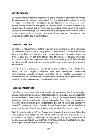 - 192 -
Marché intérieur
Le marché intérieur demeure fragmenté. Il faut le relancer en réaffirmant le principe
de reconnaissance mutuelle. La prospérité du Luxembourg est et restera, du fait de
l’exposition internationale et européenne de son économie, plus tributaire que celle
d’aucun de ses partenaires européens du développement du marché intérieur. Cela
est vrai dans le secteur des services, mais aussi dans d’autres comme le marché
intérieur du numérique qui doit répondre aux mêmes règles. Une condition pour la
confiance dans le fonctionnement d’un marché européen est d’assurer un haut
niveau de protection des consommateurs.
Dimension sociale
De même, le Gouvernement entend-il œuvrer à un renforcement de la dimension
sociale de l’Europe. Il le fera en s’engageant pour l’instauration d’un salaire minimum
dans tous les Etats de l’Union ainsi que pour l’établissement d’un socle minimum de
droits sociaux qui, s’il doit tenir compte des différences de développement des
économies européennes, doit aussi faire barrière au dumping social. Pour atteindre
ce même objectif il conviendra de remettre sur le métier une révision de la directive
détachement.
L’effort en matière d’emploi des jeunes devra être maintenu, voire renforcé. Cela
passe par une panoplie d’initiatives telles que programmes d’assistance
communautaire, garantie d’emploi, promotion de la mobilité académique et
professionnelle. Le Gouvernement soutiendra des initiatives visant à consolider et à
favoriser l’existence de services d’intérêt général performants.
Politique industrielle
Les défis de la mondialisation et la montée des entreprises des Etats émergents
ainsi que les coûts de l’énergie et des ressources en Europe par rapport à la plupart
de ses concurrents internationaux posent la question des moyens nécessaires pour
relever les défis en matière de politique industrielle. Sans doute que l’appui à la
recherche et à l’innovation, pour indispensable qu’il soit, ne suffira pas pour relever
ce défi. En tant que producteur d’acier et plus généralement de produits semi-finis, le
Luxembourg devra militer fermement pour une nouvelle politique en la matière.
Avec le concours de la BEI, le Gouvernement soutiendra activement l'idée d'un
vaste programme européen de réinvestissement dans les infrastructures en faveur
notamment des réseaux ferroviaires et électriques ainsi qu’un programme de
meilleur accès au capital pour les PME et généralement des investissements dans
les énergies renouvelables et l'efficacité énergétique.
 