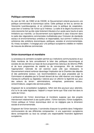 - 193 -
Politique commerciale
Au sein de l’UE, de l’OMC et de l’OCDE, le Gouvernement entend poursuivre une
politique commerciale et économique active. Cette politique se fera au service de
l’économie luxembourgeoise, et en cohérence avec la politique de coopération,
aussi bien à l’extérieur de l’Union qu’à l’intérieur. La taille et le degré d’ouverture de
notre économie font qu’elle reste fortement tributaire d’un accès sans heurts et sans
limitations aux marchés. Le Gouvernement aura également à cœur d’oeuvrer dans
le cadre des négociations commerciales multilatérales pour l’inclusion de standards
sociaux et environnementaux ambitieux et responsables, tout comme il veillera à la
cohérence des ambitions économiques, politiques, sociales et environnementales.
Au niveau européen, il s'engage pour une politique européenne crédible en matière
de mesures de défense commerciale.
Union économique et monétaire
Le processus du semestre européen permet aux institutions communautaires et aux
Etats membres de faire annuellement le bilan des politiques économiques et
sociales de ces derniers sur base de leurs programmes nationaux de réforme (PNR)
et de leurs programmes de stabilité ou de convergence. Afin de renforcer
l’appropriation nationale de cet exercice aussi utile que nécessaire, le
Gouvernement entend renforcer davantage l’implication de la Chambre des députés
et des partenaires sociaux. Les recommandations aux pays proposées par la
Commission et adoptées par le Conseil doivent de leur côté réserver une marge de
manœuvre suffisante au législateur national pour en affermir la légitimité aux yeux
des acteurs du terrain : administrations, entreprises, partenaires sociaux,
consommateurs, usagers des services publics.
S’agissant de la consolidation budgétaire, l’effort doit être poursuivi pour atteindre,
d’ici la fin de cette législature, l’objectif à moyen terme que l’Etat s’est fixé dans le
cadre de l’Union.
L’achèvement de l’Union économique et monétaire suppose que des progrès
interviennent relativement à ses quatre piliers : l’Union bancaire, l’Union budgétaire,
l’Union politique et l’Union économique dont on ne négligera pas la dimension
sociale et environnementale.
S’agissant de l’Union bancaire, il conviendra d’assurer la symétrie dans l’intégration
communautaire de ses différentes composantes : à une supervision européenne
devra correspondre au bout du compte une responsabilité financière également
européenne.
 