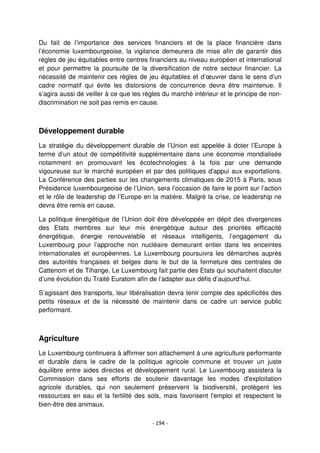 - 194 -
Du fait de l’importance des services financiers et de la place financière dans
l’économie luxembourgeoise, la vigilance demeurera de mise afin de garantir des
règles de jeu équitables entre centres financiers au niveau européen et international
et pour permettre la poursuite de la diversification de notre secteur financier. La
nécessité de maintenir ces règles de jeu équitables et d’œuvrer dans le sens d’un
cadre normatif qui évite les distorsions de concurrence devra être maintenue. Il
s’agira aussi de veiller à ce que les règles du marché intérieur et le principe de non-
discrimination ne soit pas remis en cause.
Développement durable
La stratégie du développement durable de l’Union est appelée à doter l’Europe à
terme d’un atout de compétitivité supplémentaire dans une économie mondialisée
notamment en promouvant les écotechnologies à la fois par une demande
vigoureuse sur le marché européen et par des politiques d'appui aux exportations.
La Conférence des parties sur les changements climatiques de 2015 à Paris, sous
Présidence luxembourgeoise de l’Union, sera l’occasion de faire le point sur l’action
et le rôle de leadership de l’Europe en la matière. Malgré la crise, ce leadership ne
devra être remis en cause.
La politique énergétique de l’Union doit être développée en dépit des divergences
des Etats membres sur leur mix énergétique autour des priorités efficacité
énergétique, énergie renouvelable et réseaux intelligents, l’engagement du
Luxembourg pour l’approche non nucléaire demeurant entier dans les enceintes
internationales et européennes. Le Luxembourg poursuivra les démarches auprès
des autorités françaises et belges dans le but de la fermeture des centrales de
Cattenom et de Tihange. Le Luxembourg fait partie des Etats qui souhaitent discuter
d’une évolution du Traité Euratom afin de l’adapter aux défis d’aujourd’hui.
S’agissant des transports, leur libéralisation devra tenir compte des spécificités des
petits réseaux et de la nécessité de maintenir dans ce cadre un service public
performant.
Agriculture
Le Luxembourg continuera à affirmer son attachement à une agriculture performante
et durable dans le cadre de la politique agricole commune et trouver un juste
équilibre entre aides directes et développement rural. Le Luxembourg assistera la
Commission dans ses efforts de soutenir davantage les modes d'exploitation
agricole durables, qui non seulement préservent la biodiversité, protègent les
ressources en eau et la fertilité des sols, mais favorisent l'emploi et respectent le
bien-être des animaux.
 