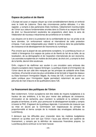 - 195 -
Espace de justice et de liberté
L’Europe est aussi un espace citoyen qui s’est considérablement étendu et renforcé
avec le traité de Lisbonne. Dans des circonstances parfois délicates, il a fallu
rappeler, y compris à des partenaires Etats membres, l’attachement incontournable
de l’Union aux valeurs fondamentales ancrées dans la Charte et au respect de l’Etat
de droit. Le Gouvernement soutiendra les propositions allant dans le sens de
l’élaboration de nouveaux mécanismes de surveillance en la matière.
Les citoyens ont le droit à la protection de la confidentialité de leur vie privée et de
leurs données. Un renforcement national et international de cette protection
s’impose. Il est aussi indispensable pour rétablir la confiance dans les potentialités
de croissance et de développement de l’économie du numérique.
Plus encore que la plupart de ses partenaires européens, le Luxembourg trouve un
intérêt à l’émergence d’un espace de justice et de liberté du fait de sa taille, de sa
localisation, de sa démographie et de l’exposition internationale de son économie.
Les avancées européennes en matière de droit pénal, de droit civil, y compris le droit
de la famille, devront être soutenues.
Enfin, s’agira-t-il de réaffirmer son soutien à une circulation sans entraves des
citoyens européens dans l’espace Schengen. La politique d’asile et d’immigration de
l’Union devra de son côté être marquée par les principes de solidarité entre Etats
membres, d’humanité envers les plus vulnérables et de fermeté à l’égard de réseaux
ou Etats favorisant l’immigration illégale. Au niveau de l’UE, il convient de créer un
cadre juridique pour l’immigration légale permettant notamment de parer aux
pénuries de main d’œuvre et de qualifications dans l’UE.
Le financement des politiques de l’Union
Bien évidemment, l’Union européenne doit être dotée de moyens budgétaires à la
hauteur de ses ambitions, à la fois pour mener des politiques de croissance,
d’innovation et de recherche, pour maintenir la solidarité et la cohésion entre
peuples et territoires, et enfin, pour promouvoir le développement durable y compris
à travers la PAC. S’agissant de la politique régionale, il conviendra de s’assurer que
sa mise en œuvre par la Commission soit respectueuse du principe de
proportionnalité et tienne compte de la modestie des enveloppes attribuées au
Luxembourg.
Il demeure que les difficultés pour s’accorder dans les matières budgétaires
resteront ce qu’elles sont tant que l’Union n’aura pas réformé son système de
financement, y compris par la définition de ressources financières propres. Le
Luxembourg devra continuer à s’en faire l’avocat.
 