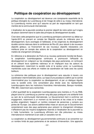 - 197 -
Politique de coopération au développement
La coopération au développement est devenue une composante essentielle de la
politique étrangère du Luxembourg et de l’image de celle-ci au niveau international.
Le Luxembourg montre ainsi qu’il assume sa part de responsabilité en tant que
membre de la communauté internationale.
L’éradication de la pauvreté constitue le premier objectif de notre action qu’il s’agira
de placer clairement dans le cadre des principes du développement durable.
C’est dans cette perspective que le Luxembourg participera activement au débat sur
l’après-2015 en prenant en compte les Objectifs actuels du millénaire pour le
développement, leurs avantages et faiblesses, et les exigences du développement
durable comme retenues dans la conférence de Rio+20, pour aboutir à de nouveaux
objectifs globaux. Le financement de ces nouveaux objectifs nécessitera une
meilleure prise en compte des actions de la coopération au développement en
matière de changement climatique.
En référence à la déclaration de Paris et au nouveau partenariat mondial de Busan,
la coopération luxembourgeoise continuera à promouvoir l’efficacité du
développement en s’alignant sur les stratégies des pays partenaires, en renforçant
et en utilisant leurs systèmes nationaux et en impliquant tous les acteurs du
développement, notamment la société civile et le secteur privé. Le Luxembourg
maintiendra aussi ses efforts en matière de coordination de l’aide avec les autres
bailleurs.
La cohérence des politiques pour le développement sera assurée à travers une
coordination interministérielle active, sur base d’une procédure à définir par le comité
interministériel pour la coopération au développement, et par un dialogue régulier
avec la société civile. Une concertation plus étroite avec les représentants
luxembourgeois dans les institutions financières internationales, Banque mondiale,
FMI, BEI, notamment sera recherchée.
L’effort quantitatif de la coopération luxembourgeoise sera maintenu à 1% du RNB,
plaçant ainsi le Luxembourg au premier rang des pays pratiquant une solidarité forte
au sein de la communauté internationale. Le Gouvernement tient à confirmer cet
engagement, notamment à un moment où les tensions et les crises et la misère
qu’elles engendrent, frappent un nombre croissant de personnes y compris aux
portes de l’Europe. Les actions additionnelles mises en œuvre par le Gouvernement
conjointement avec des pays partenaires pour prévenir le changement climatique
n’affecteront pas les moyens budgétaires réservés à l’éradication de la pauvreté ou
à l’aide humanitaire. Le Luxembourg affirmera son rôle précurseur au niveau
international en maintenant à son aide un caractère non lié.
La coopération au développement gouvernementale continuera à se concentrer sur
un nombre limité de pays partenaires et de secteurs d’intervention. Une approche
 