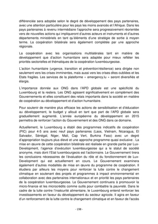 - 198 -
différenciée sera adoptée selon le degré de développement des pays partenaires,
avec une attention particulière pour les pays les moins avancés et l’Afrique. Dans les
pays partenaires à revenu intermédiaire l’approche sera progressivement réorientée
vers de nouvelles actions qui impliqueront d’autres acteurs et instruments et d’autres
départements ministériels en tant qu’éléments d’une stratégie de sortie à moyen
terme. La coopération bilatérale sera également complétée par une approche
régionale.
La coopération avec les organisations multilatérales tant en matière de
développement que d’action humanitaire sera adaptée pour mieux refléter les
priorités sectorielles et thématiques de la coopération luxembourgeoise.
L’action humanitaire (urgence, transition et prévention/résilience) sera dirigée non
seulement vers les crises imminentes, mais aussi vers les crises dites oubliées et les
Etats fragiles. Les services de la plateforme « emergency.lu » seront diversifiés et
élargis.
L’importance donnée aux ONG dans l’APD globale est une spécificité du
Luxembourg et la restera. Les ONG agissent significativement en complément des
Gouvernements et elles constituent des relais importants dans la société en matière
de coopération au développement et d’action humanitaire.
Pour soutenir de manière plus efficace les actions de sensibilisation et d’éducation
au développement, le budget y alloué en tant que part de l’APD globale sera
graduellement augmenté. L’année européenne du développement en 2015
permettra de renforcer l’action du Gouvernement et des ONG dans ce domaine.
Actuellement, le Luxembourg a établi des programmes indicatifs de coopération
(PIC) pour 4-5 ans avec neuf pays partenaires (Laos, Vietnam, Nicaragua, El
Salvador, Sénégal, Niger, Mali, Cap Vert, Burkina Faso) avec un degré
d’appropriation toujours plus élevé et une approche programme quasi exclusive . La
mise en œuvre de cette coopération bilatérale est réalisée en grande partie par Lux-
Development, l’agence d’exécution luxembourgeoise qui a le statut de société
anonyme, mais dont l’Etat luxembourgeois est l’actionnaire. Le Gouvernement tirera
les conclusions nécessaires de l’évaluation du rôle et du fonctionnement de Lux-
Development qui est actuellement en cours. Le Gouvernement examinera
également d’autres modalités de mise en œuvre du programme de coopération. Il
étudiera par ailleurs les moyens pour renforcer la lutte contre le changement
climatique en soutenant des projets et programmes à impact environnemental en
collaboration avec des partenaires internationaux et en priorité les pays partenaires
de la coopération luxembourgeoise. Le Gouvernement continuera à promouvoir la
micro-finance et les microcrédits comme outils pour combattre la pauvreté. Dans le
cadre de la lutte contre l’insécurité alimentaire, le Luxembourg entend renforcer les
investissements en faveur du développement du secteur agricole. Il agira en faveur
d’un renforcement de la lutte contre le changement climatique et en faveur de l'accès
 