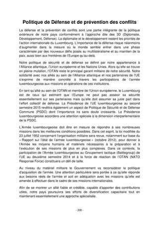 - 200 -
Politique de Défense et de prévention des conflits
La défense et la prévention de conflits sont une partie intégrante de la politique
extérieure de notre pays conformément à l’approche dite des 3D (Diplomatie,
Développement, Défense). La diplomatie et le développement restent les priorités de
l’action internationale du Luxembourg. L’importance de la défense risque néanmoins
d’augmenter dans la mesure où le monde semble entrer dans une phase
caractérisée par des nouveaux défis posés au multilatéralisme et au maintien de la
paix, aussi bien aux frontières de l’Europe qu’au-delà.
Notre politique de sécurité et de défense se définit par notre appartenance à
l’Alliance atlantique, l’Union européenne et les Nations Unies. Alors qu’elle se trouve
en pleine mutation, l’OTAN reste le principal garant militaire de notre sécurité. Notre
solidarité avec nos alliés au sein de l’Alliance atlantique et nos partenaires de l’UE
s’exprime de manière concrète à travers les participations de l’armée
luxembourgeoise aux missions et opérations de ces institutions.
En tant qu’allié au sein de l’OTAN et membre de l’Union européenne, le Luxembourg
est de ceux qui estiment que l’Europe ne peut pas asseoir sa sécurité
essentiellement sur ses partenaires mais qu’elle doit assumer sa juste part dans
l’effort collectif de défense. La Présidence de l’UE luxembourgeoise au second
semestre 2015 revêtira également un aspect de Politique de Sécurité et de Défense
Commune (PSDC) dont l’importance ira sans doute croissante. La Présidence
luxembourgeoise accordera une attention spéciale à la dimension interparlementaire
de la PSDC.
L’Armée luxembourgeoise doit être en mesure de répondre à ses nombreuses
missions dans les meilleures conditions possibles. Dans cet esprit, la loi modifiée du
23 juillet 1952 concernant l’organisation militaire sera revue, notamment sur base du
« Rapport sur l’état de l’armée luxembourgeoise » (octobre 2012), pour donner à
l’Armée les moyens humains et matériels nécessaires à la préparation et à
l’exécution de ses missions de plus en plus complexes. Dans ce contexte, la
participation de l’Armée luxembourgeoise au Groupement tactique (Battlegroup) de
l’UE au deuxième semestre 2014 et à la force de réaction de l’OTAN (NATO
Response Force) constituera un défi de taille.
Au niveau du matériel militaire le Gouvernement va reconsidérer la politique
d'acquisition de l'armée. Une attention particulière sera portée à ce qu'elle réponde
aux besoins réels de l'armée et soit en adéquation avec les missions qu'elle est
amenée à effectuer dans le cadre de ses missions internationales.
Afin de se montrer un allié fiable et crédible, capable d’apporter des contributions
utiles, notre pays poursuivra ses efforts de diversification capacitaire tout en
maintenant essentiellement une approche spécialisée.
 