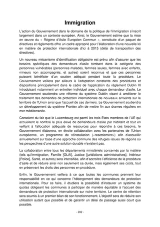- 202 -
Immigration
L’action du Gouvernement dans le domaine de la politique de l’immigration s’inscrit
largement dans un contexte européen. Ainsi, le Gouvernement estime que la mise
en œuvre du « Régime d’Asile Européen Commun », constituée d’un paquet de
directives et règlements offre un cadre approprié pour l’élaboration d’une nouvelle loi
en matière de protection internationale d’ici à 2015 (délai de transposition des
directives).
Un nouveau mécanisme d'identification obligatoire est prévu afin d'assurer que les
besoins spécifiques des demandeurs d'asile tombant dans la catégorie des
personnes vulnérables (personnes malades, femmes seules, femmes avec enfants,
mineurs non accompagnés, et autres) soient reconnus et que ces personnes
puissent bénéficier d’un soutien adéquat pendant toute la procédure. Le
Gouvernement veillera par ailleurs à l’adaptation constante des procédures et
dispositions principalement dans le cadre de l’application du règlement Dublin III
introduisant notamment un entretien individuel avec chaque demandeur d’asile. Le
Gouvernement soutiendra une réforme du système Dublin visant à améliorer le
traitement des demandes de protection internationale de nouveaux arrivants sur le
territoire de l’Union ainsi que l’accueil de ces derniers. Le Gouvernement soutiendra
un développement du système Frontex afin de mettre fin aux drames réguliers en
mer méditerranée.
Conscient du fait que le Luxembourg est parmi les trois Etats membres de l’UE qui
accueillent le nombre le plus élevé de demandeurs d’asile par habitant et tout en
veillant à l’allocation adéquate de ressources pour répondre à ces besoins, le
Gouvernement élaborera, en étroite collaboration avec les partenaires de l’Union
européenne, un programme de réinstallation («resettlement») afin d’accueillir
annuellement sur base d’une approche commune des réfugiés issues de régions où
les perspectives d’une autre solution durable n’existent pas.
La collaboration entre tous les départements ministériels concernés par la matière
(tels qu’Immigration, Famille [OLAI], Justice [juridictions administratives], Intérieur
[Police], Santé, et autres) sera intensifiée, afin d’accroître l’efficience de la procédure
d’asile et de réduire ainsi non seulement sa durée, mais également ses coûts, tout
en préservant les droits des personnes en procédure.
Enfin, le Gouvernement veillera à ce que toutes les communes prennent leur
responsabilité en ce qui concerne l’hébergement des demandeurs de protection
internationale. Pour ce faire, il étudiera la possibilité d’instaurer un système de
quotas obligeant les communes à participer de manière équitable à l’accueil des
demandeurs de protection internationale sur notre territoire. Le centre de rétention
sera soumis à un premier bilan de son fonctionnement. L’objectif sera de réduire son
utilisation autant que possible et de garantir un délai de passage aussi court que
possible.
 