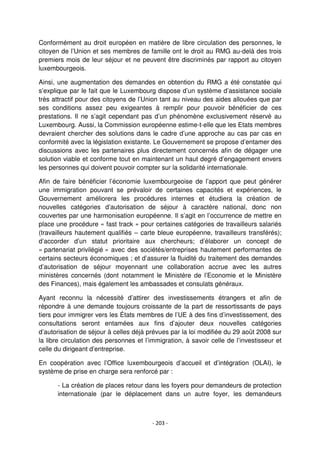 - 203 -
Conformément au droit européen en matière de libre circulation des personnes, le
citoyen de l’Union et ses membres de famille ont le droit au RMG au-delà des trois
premiers mois de leur séjour et ne peuvent être discriminés par rapport au citoyen
luxembourgeois.
Ainsi, une augmentation des demandes en obtention du RMG a été constatée qui
s’explique par le fait que le Luxembourg dispose d’un système d’assistance sociale
très attractif pour des citoyens de l’Union tant au niveau des aides allouées que par
ses conditions assez peu exigeantes à remplir pour pouvoir bénéficier de ces
prestations. Il ne s’agit cependant pas d’un phénomène exclusivement réservé au
Luxembourg. Aussi, la Commission européenne estime-t-elle que les Etats membres
devraient chercher des solutions dans le cadre d’une approche au cas par cas en
conformité avec la législation existante. Le Gouvernement se propose d’entamer des
discussions avec les partenaires plus directement concernés afin de dégager une
solution viable et conforme tout en maintenant un haut degré d’engagement envers
les personnes qui doivent pouvoir compter sur la solidarité internationale.
Afin de faire bénéficier l’économie luxembourgeoise de l’apport que peut générer
une immigration pouvant se prévaloir de certaines capacités et expériences, le
Gouvernement améliorera les procédures internes et étudiera la création de
nouvelles catégories d’autorisation de séjour à caractère national, donc non
couvertes par une harmonisation européenne. Il s’agit en l’occurrence de mettre en
place une procédure « fast track » pour certaines catégories de travailleurs salariés
(travailleurs hautement qualifiés – carte bleue européenne, travailleurs transférés);
d’accorder d’un statut prioritaire aux chercheurs; d’élaborer un concept de
« partenariat privilégié » avec des sociétés/entreprises hautement performantes de
certains secteurs économiques ; et d’assurer la fluidité du traitement des demandes
d’autorisation de séjour moyennant une collaboration accrue avec les autres
ministères concernés (dont notamment le Ministère de l’Economie et le Ministère
des Finances), mais également les ambassades et consulats généraux.
Ayant reconnu la nécessité d’attirer des investissements étrangers et afin de
répondre à une demande toujours croissante de la part de ressortissants de pays
tiers pour immigrer vers les États membres de l’UE à des fins d’investissement, des
consultations seront entamées aux fins d’ajouter deux nouvelles catégories
d’autorisation de séjour à celles déjà prévues par la loi modifiée du 29 août 2008 sur
la libre circulation des personnes et l’immigration, à savoir celle de l’investisseur et
celle du dirigeant d’entreprise.
En coopération avec l’Office luxembourgeois d’accueil et d’intégration (OLAI), le
système de prise en charge sera renforcé par :
- La création de places retour dans les foyers pour demandeurs de protection
internationale (par le déplacement dans un autre foyer, les demandeurs
 