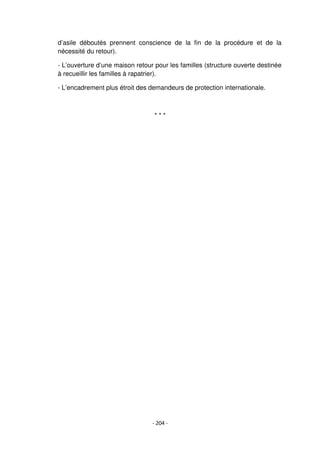 - 204 -
d’asile déboutés prennent conscience de la fin de la procédure et de la
nécessité du retour).
- L’ouverture d’une maison retour pour les familles (structure ouverte destinée
à recueillir les familles à rapatrier).
- L’encadrement plus étroit des demandeurs de protection internationale.
* * *
 