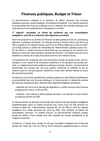 - 21 -
Finances publiques, Budget et Trésor
Le Gouvernement s’attelera à la réduction du déficit structurel des finances
publiques sans pour autant pratiquer une politique d’austérité. Il lui importe d’assurer
la soutenabilité des finances publiques tout en réalisant les priorités politiques qu’il
s’est donné et les investissements nécessaires à cet effet.
1er
objectif : réinstaller un climat de confiance par une consolidation
budgétaire - priorité à la réduction des dépenses courantes
Selon les projections du Comité de Prévision la dette publique brute du Luxembourg
atteindra, à politique inchangée, 15 milliards d’euros à l’horizon 2016, soit 29,2% du
PIB, comparé à 2,5 milliards d’euros, soit 6,7% du PIB au début de la crise en 2007.
Le Comité prévoit un déficit de l’ensemble de l’Administration publique autour de -
2% du PIB ou 1 milliard d’euros en 2015-2016 qui se compose en ce moment d’un
déficit au niveau de l’Administration centrale de d’environ 1,6 milliard d’euros et d’un
excédent au niveau de la Sécurité sociale d’environ 0,6 milliard d’euros.
Les prévisions de croissance pour les prochaines années se situant autour de 2%,
comparé à une moyenne de croissance supérieure à 4% pendant les années pré-
crise, un réagencement des politiques publiques s’impose. De plus, l’environnement
économique est marqué par une plus grande incertitude et volatilité ce qui se
traduira aussi en une plus grande volatilité au niveau des recettes fiscales au cours
des prochaines années.
Compte tenu de la forte volatilité des recettes publiques et des déficits hypothéquant
la soutenabilité des nos finances publiques, le Gouvernement a décidé de prendre
les mesures nécessaires pour atteindre deux objectifs budgétaire principaux :
- atteindre d’ici la fin de la période de législature un solde structurel des finances
publiques d’au moins +0,5% du PIB ;
- maîtriser, voire réduire la dette publique de façon à la maintenir à tout moment
en-dessous de 30% du PIB.
Le Gouvernement se doit donc de prendre des mesures de consolidation budgétaire
supplémentaires ayant un impact structurel d’au moins 2,5% du PIB (prenant en
compte le déficit de l’Administration centrale de -2% du PIB en 2016 et l’objectif
budgétaire d’un solde structurel de 0,5% du PIB). Ceci implique un besoin de
consolidation d’environ 1,5 milliard d’euros. Le Gouvernement évaluera chaque
année les efforts à faire compte tenu des résultats de l’année précédente et de
l’objectif à atteindre.
Finalement, il faudra tenir compte du fait que l’excédent budgétaire de la Sécurité
sociale de l’ordre de 1,5% du PIB en 2013 diminuera progressivement à environ
 