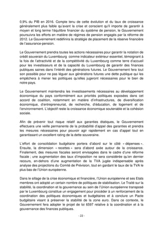 - 22 -
0,9% du PIB en 2016. Compte tenu de cette évolution et du taux de croissance
généralement plus faible qu’avant la crise et conscient qu'il importe de garantir à
moyen et long terme l’équilibre financier du système de pension, le Gouvernement
poursuivra les efforts en matière de régimes de pension engagés par la réforme de
2012. Le Gouvernement redéfinira la stratégie de placement de la réserve financière
de l’assurance-pension.
Le Gouvernement prendra toutes les actions nécessaires pour garantir la notation de
crédit souverain du Luxembourg comme indicateur extérieur essentiel, témoignant à
la fois de l’attractivité et de la compétitivité du Luxembourg comme terre d’accueil
pour les investisseurs et de la capacité du Luxembourg de garantir des finances
publiques saines dans l’intérêt des générations futures. Le Gouvernement fera tout
son possible pour ne pas léguer aux générations futures une dette publique qui les
empêchera à mener les politiques qu’elles jugeront nécessaires pour le bien de
notre pays.
Le Gouvernement maintendra les investissements nécessaires au développement
économique du pays conformément aux priorités politiques exposées dans cet
accord de coalition, notamment en matière d’infrastructures, de diversification
économique, d’entrepreneuriat, de recherche, d’éducation, de logement et de
l’environnement. L’objectif reste la croissance économique soutenable et la cohésion
sociale.
Afin de prévenir tout risque relatif aux garanties étatiques, le Gouvernement
effectuera une veille permanente de la probabilité d’appel des garanties et prendra
les mesures nécessaires pour pouvoir agir rapidement en cas d’appel tout en
garantissant un excellent rating de la dette souveraine.
L’effort de consolidation budgétaire portera d’abord sur le côté « dépenses ».
Ensuite, la dimension « recettes » sera d’abord axée autour de la croissance.
Finalement, des mesures fiscales seront envisagées dans le cadre d’une réforme
fiscale ; une augmentation des taux d’imposition ne sera considérée qu’en dernier
recours, en-dehors d’une augmentation de la TVA jugée indispensable après
analyse des projections du Comité de Prévision, tout en gardant le taux de la TVA le
plus bas de l’Union européenne.
Dans le sillage de la crise économique et financière, l’Union européenne et ses Etats
membres ont adopté un certain nombre de politiques de stabilisation. Le Traité sur la
stabilité, la coordination et la gouvernance au sein de l’Union européenne transposé
par le Luxembourg constitue un engagement pour procéder à un renforcement de la
coordination des politiques économiques et budgétaires et à conclure un Pacte
budgétaire visant à préserver la stabilité de la zone euro. Dans ce contexte, le
Gouvernement fera adopter le projet de loi 6597 relative à la coordination et à la
gouvernance des finances publiques.
 