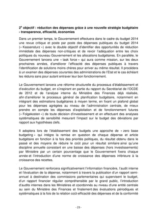 - 23 -
2e
objectif : réduction des dépenses grâce à une nouvelle stratégie budgétaire
- transparence, efficacité, économies
Dans un premier temps, le Gouvernement effectuera dans le cadre du budget 2014
une revue critique et poste par poste des dépenses publiques du budget 2014
(« Kassensturz ») avec le double objectif d’identifier des opportunités de réduction
immédiate des dépenses non-critiques et de revoir l’adéquation entre les choix
politiques du nouveau Gouvernement et les allocations budgétaires. En parallèle, le
Gouvernement lancera une « task force » qui aura comme mission, sur les deux
prochaines années, d’améliorer l’efficacité des dépenses publiques à travers
l’identification de solutions moins chères pour arriver au même résultat. Il procédera
à un examen des dépenses courantes des administrations de l’Etat et le cas échéant
les réduira sans pour autant entraver leur bon fonctionnement.
Le Gouvernement lancera une réforme structurelle du processus d’établissement et
d’exécution du budget, en s’inspirant en partie du rapport du Secrétariat de l’OCDE
de 2012 et de l’analyse interne du Ministère des Finances déjà réalisée,
afin d’améliorer le processus général de planification budgétaire, notamment en
intégrant des estimations budgétaires à moyen terme, en fixant un plafond global
pour les dépenses agrégées au niveau de l’administration centrale, de mieux
prendre en compte les dépenses d’exploitation et de fonctionnement futures
(« Folgekosten ») de toute décision d’investissement et en effectuant des analyses
systématiques de sensibilité mesurant l’impact sur le budget des déviations par
rapport aux hypothèses clefs.
Il adoptera lors de l’établissement des budgets une approche de « zero base
budgeting » qui intègre la remise en question de chaque dépense et article
budgétaire en fonction à la fois des priorités politiques, du résultat obtenu dans le
passé et des moyens de réduire le coût pour un résultat similaire ainsi qu’une
discipline annuelle consistant en une baisse des dépenses (hors investissements)
par Ministère par un certain pourcentage que le Gouvernement fixera chaque
année et l’introduction d’une norme de croissance des dépenses inférieure à la
croissance des recettes.
Le Gouvernement renforcera significativement l’information financière, l’audit interne
et l’évaluation de la dépense, notamment à travers la publication d’un rapport semi-
annuel à destination des commissions parlementaires qui supervisent le budget,
d’un rapport financier régulier compréhensible par le grand public, l’introduction
d’audits internes dans les Ministères et coordonnés au niveau d’une entité centrale
au sein du Ministère des Finances et finalement des évaluations périodiques et
systématiques à la fois de la relation coût-efficacité des dépenses et de la conformité
 