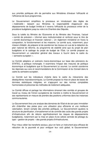 - 24 -
aux priorités politiques afin de permettre aux Ministères d’évaluer l’efficacité et
l’efficience de leurs programmes.
Le Gouvernement simplifiera le processus en introduisant des règles de
« matérialité » laissant aux Ministres la responsabilité d’approuver des
dépassements de budget limités et il reverra l’efficacité du processus entier de la
procédure budgétaire jusqu’au vote à la Chambre des Députés.
Sous la tutelle du Ministre de l’Economie et du Ministre des Finances, l’actuel
« comité de prévision » informel sera institutionnalisé et renforcé sous le titre de
« comité économique et financier national ». Un règlement ministériel en fixera la
composition, le fonctionnement et les missions. Le comité aura, notamment, pour
mission d’établir, de préparer et de coordonner les travaux en vue de la rédaction du
plan national de réforme, du programme de stabilité ainsi que du projet de plan
budgétaire et le cadrage du projet de budget de l’Etat. Le comité propose au
Gouvernement un calendrier général des travaux à fournir dans le cadre du
« semestre européen ».
Le Comité adoptera un scénario marco-économique sur base des prévisions du
STATEC, à politique inchangée. Il examinera l’impact des mesures de politique
économique et budgétaire que le Gouvernement lui soumet. Le comité coordonne
les réponses aux avis et recommandations de la Commission et du Conseil dans le
cadre du semestre européen.
Le Comité suit les indicateurs d’alerte dans le cadre du mécanisme des
déséquilibres macroéconomiques. Le Comité propose la mise en place de bases de
données statistiques intégrées, en s’appuyant sur des normes comptables
harmonisées et préconise les méthodes de traitement adéquates.
Le Comité diffuse et partage les informations émanant des comités et groupes de
travail au niveau de l’Union européenne de manière à mettre le Gouvernement et
ses représentants en mesure de prendre des positions uniformes dans les instances
communautaires.
Le Gouvernement fera une analyse des domaines de l’Etat et de son parc immobilier
afin d’identifier des pistes pour une utilisation plus efficiente et une meilleure
valorisation, tenant compte des priorités politiques. Le Gouvernement ajustera la
structure de planification, d’encadrement et de contrôle des coûts des grands projets
d’infrastructure afin de réduire significativement les risques de dépassements
budgétaires, notamment par la mise en place d’une cellule centrale de pilotage du
type « gestion de projets » des grands projets d’infrastructures.
Pour mieux cibler les transferts sociaux, pour en faire un instrument plus efficace de
réduction de la pauvreté et pour endiguer leur coût global, le Gouvernement
 