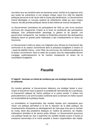 - 25 -
soumettra tous les transferts dans les domaines social, familial et du logement ainsi
que toutes les subventions à une analyse critique visant d’un côté les objectifs
politiques poursuivis et de l’autre côté le champ des bénéficiaires. Le Gouvernement
entend développer un nouveau système de redistribution ciblée qui, pour chaque
mesure, fixe des priorités politiques claires et des critères de revenus transparents.
Le Gouvernement centralisera les participations de l’Etat au sein d’une structure
commune afin d’augmenter l’impact et le levier du portefeuille des participations
étatiques, d’en professionnaliser davantage la gestion et de garantir une
gouvernance transparente. Les recettes et dividendes provenant des participations
étatiques seront en grande partie réaffectées à des investissements en faveur de
l’économie.
Le Gouvernement mettra en place une intégration plus efficace du financement des
communes et du secteur conventionné dans le processus budgétaire à travers un
« pacte de stabilité interne » entre l’État, les communes, les institutions publiques et
le secteur conventionné. Dans le cadre de ce pacte, tous les responsables devront
s’engager systématiquement et de manière transparente en faveur de la
consolidation budgétaire.
Fiscalité
3e
objectif : favoriser un climat de confiance par une stratégie fiscale prévisible
et cohérente
De manière générale, le Gouvernement élaborera une stratégie fiscale à court,
moyen et long terme visant à garantir la compétitivité internationale du Luxembourg,
le financement adéquat de l’action politique et la justice sociale. Il veillera tout
particulièrement à une communication cohérente dans ce domaine et mettra l’accent
sur la prévisibilité de la politique fiscale.
La consolidation et l’augmentation des recettes fiscales sont nécessaires pour
mener une politique permettant à la fois la réduction de la dette publique, les
investissements nécessaires au développement de notre pays ainsi que le maintien
du niveau élevé des prestations étatiques en matière de pensions, de maladie,
d’allocations familiales et de service public efficace. Le Gouvernement poursuivra
une politique fiscale qui vise à augmenter les recettes fiscales surtout à travers la
croissance économique et le moins possible à travers l’augmentation des impôts.
 