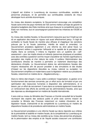 - 26 -
L’objectif est d’attirer à Luxembourg de nouveaux contribuables, sociétés et
personnes physiques, et de permettre aux contribuables existants de mieux
développer leurs activités économiques.
Au niveau des dossiers européens, le Gouvernement encourage une compétition
fiscale saine entre les pays membres de l’UE comme meilleur principe de garantir la
discipline budgétaire des Etats membres ainsi que d’assurer la compétitivité avec les
Etats non membres, tout en accompagnant positivement les initiatives de l’OCDE et
du FMI.
Au niveau des recettes fiscales, le Gouvernement s’assurera que tout l’impôt qui est
dû en application des textes en vigueur soit aussi effectivement perçu. Il s’agit de
combattre la fraude fiscale de manière plus efficace et d’appliquer les sanctions
prévues par la loi fiscale (astreintes, intérêts de retard et amendes). Le
Gouvernement procèdera également à une réforme du droit pénal fiscal. Le
Gouvernement veillera à augmenter l’efficacité et la rapidité de la perception des
impôts. Dans ce contexte, il initiera la migration vers un système de « self-
assessment » pour les impôts directs et indirects (personnes physiques et sociétés)
avec des contrôles à posteriori comme moyen d’accélérer de manière significative la
perception des impôts et d’en réduire les coûts. Il outillera l’Administration des
contributions directes de manière à permettre un traitement électronique des
déclarations d’impôts. Le Gouvernement dotera les administrations fiscales des
moyens nécessaires afin de pouvoir procéder à des simulations et des études
d’impact sur les dispositions discutées au niveau national ou européen. Le
Gouvernement simplifiera et modernisera aussi la législation relative aux procédures
fiscales, notamment en matière de la « Abgabenordnung ».
Dans le même état d’esprit, il sera veillé à améliorer l’organisation, la gestion et le
fonctionnement des services concernés, par un effort accru de formation et par une
optimisation des ressources humaines à disposition des administrations, et si
besoin, par un effort de recrutement. Il sera dans ce contexte également investi dans
un renforcement des efforts de contrôle par les administrations fiscales, ainsi que
des réponses au développement en matière de fiscalité internationale.
Il sera créé au niveau du Ministère des Finances un Comité consultatif de la fiscalité
réunissant des experts des secteurs public et privé avec comme mission de
conseiller le Ministre des Finances notamment en matière d’évolution de la
législation fiscale, d’attractivité et de compétitivité du Luxembourg en matière de
dispositions fiscales et de procédures administratives en matière fiscale.
Le Gouvernement procédera à une réforme fiscale qui devra répondre aux critères
de la prévisibilité et stabilité en matière fiscale, de la compétitivité du Luxembourg en
matière fiscale, tant au niveau des sociétés qu’au niveau des personnes physiques,
de la pérennisation des emplois et de l’équité sociale s’assurant une contribution
 